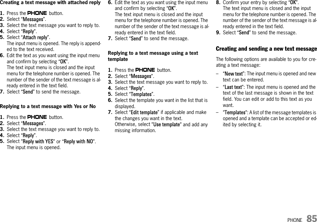 PHONE 85Creating a text message with attached reply1. Press the c button. 2. Select “Messages”.3. Select the text message you want to reply to.4. Select “Reply”.5. Select “Attach reply”.The input menu is opened. The reply is append-ed to the text received.6. Edit the text as you want using the input menu and confirm by selecting “OK”.The text input menu is closed and the input menu for the telephone number is opened. The number of the sender of the text message is al-ready entered in the text field.7. Select “Send” to send the message.Replying to a text message with Yes or No1. Press the c button. 2. Select “Messages”.3. Select the text message you want to reply to.4. Select “Reply”.5. Select “Reply with YES” or “Reply with NO”.The input menu is opened. 6. Edit the text as you want using the input menu and confirm by selecting “OK”.The text input menu is closed and the input menu for the telephone number is opened. The number of the sender of the text message is al-ready entered in the text field.7. Select “Send” to send the message.Replying to a text message using a text template1. Press the c button. 2. Select “Messages”.3. Select the text message you want to reply to.4. Select “Reply”.5. Select “Templates”.6. Select the template you want in the list that is displayed.7. Select “Edit template” if applicable and make the changes you want in the text. Otherwise, select “Use template” and add any missing information.8. Confirm your entry by selecting “OK”.The text input menu is closed and the input menu for the telephone number is opened. The number of the sender of the text message is al-ready entered in the text field.9. Select “Send” to send the message.Creating and sending a new text messageThe following options are available to you for cre-ating a text message:–“New text”: The input menu is opened and new text can be entered.–“Last text”: The input menu is opened and the text of the last message is shown in the text field. You can edit or add to this text as you want.–“Templates”: A list of the message templates is opened and a template can be accepted or ed-ited by selecting it.