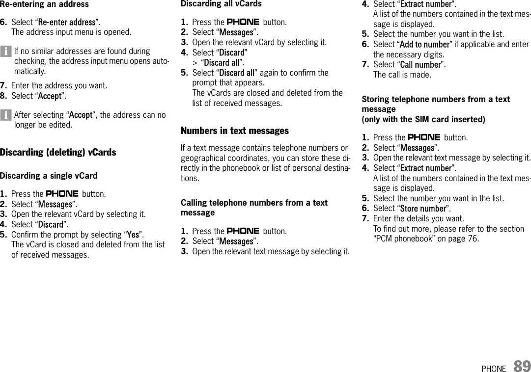 PHONE 89Re-entering an address6. Select “Re-enter address”.The address input menu is opened.If no similar addresses are found during checking, the address input menu opens auto-matically.7. Enter the address you want.8. Select “Accept”.After selecting “Accept”, the address can no longer be edited.Discarding (deleting) vCardsDiscarding a single vCard1. Press the c button. 2. Select “Messages”. 3. Open the relevant vCard by selecting it.4. Select “Discard”.5. Confirm the prompt by selecting “Yes”.The vCard is closed and deleted from the list of received messages.Discarding all vCards1. Press the c button. 2. Select “Messages”. 3. Open the relevant vCard by selecting it.4. Select “Discard” &gt;“Discard all”.5. Select “Discard all” again to confirm the prompt that appears.The vCards are closed and deleted from the list of received messages.Numbers in text messagesIf a text message contains telephone numbers or geographical coordinates, you can store these di-rectly in the phonebook or list of personal destina-tions.Calling telephone numbers from a text message1. Press the c button. 2. Select “Messages”. 3. Open the relevant text message by selecting it.4. Select “Extract number”.A list of the numbers contained in the text mes-sage is displayed.5. Select the number you want in the list.6. Select “Add to number” if applicable and enter the necessary digits.7. Select “Call number”.The call is made.Storing telephone numbers from a text message(only with the SIM card inserted)1. Press the c button. 2. Select “Messages”. 3. Open the relevant text message by selecting it.4. Select “Extract number”.A list of the numbers contained in the text mes-sage is displayed.5. Select the number you want in the list.6. Select “Store number”.7. Enter the details you want.To find out more, please refer to the section “PCM phonebook” on page 76.