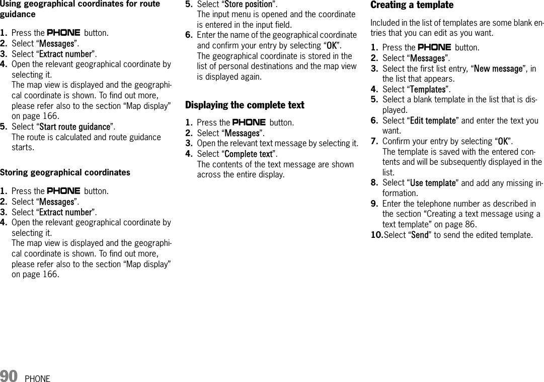 90 PHONEUsing geographical coordinates for route guidance1. Press the c button. 2. Select “Messages”. 3. Select “Extract number”.4. Open the relevant geographical coordinate by selecting it.The map view is displayed and the geographi-cal coordinate is shown. To find out more, please refer also to the section “Map display” on page 166.5. Select “Start route guidance”.The route is calculated and route guidance starts.Storing geographical coordinates1. Press the c button. 2. Select “Messages”. 3. Select “Extract number”.4. Open the relevant geographical coordinate by selecting it.The map view is displayed and the geographi-cal coordinate is shown. To find out more, please refer also to the section “Map display” on page 166.5. Select “Store position”.The input menu is opened and the coordinate is entered in the input field.6. Enter the name of the geographical coordinate and confirm your entry by selecting “OK”.The geographical coordinate is stored in the list of personal destinations and the map view is displayed again.Displaying the complete text1. Press the c button. 2. Select “Messages”. 3. Open the relevant text message by selecting it.4. Select “Complete text”.The contents of the text message are shown across the entire display.Creating a templateIncluded in the list of templates are some blank en-tries that you can edit as you want.1. Press the c button. 2. Select “Messages”.3. Select the first list entry, “New message”, in the list that appears.4. Select “Templates”.5. Select a blank template in the list that is dis-played.6. Select “Edit template” and enter the text you want. 7. Confirm your entry by selecting “OK”.The template is saved with the entered con-tents and will be subsequently displayed in the list.8. Select “Use template” and add any missing in-formation.9. Enter the telephone number as described in the section “Creating a text message using a text template” on page 86.10.Select “Send” to send the edited template.