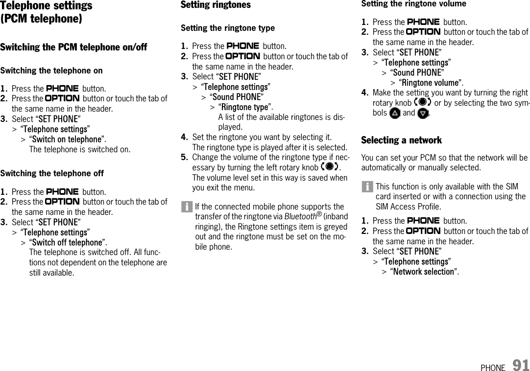 PHONE 91Telephone settings (PCM telephone)Switching the PCM telephone on/offSwitching the telephone on1. Press the c button.2. Press the i button or touch the tab of the same name in the header.3. Select “SET PHONE” &gt;“Telephone settings” &gt;“Switch on telephone”.The telephone is switched on.Switching the telephone off1. Press the c button.2. Press the i button or touch the tab of the same name in the header.3. Select “SET PHONE” &gt;“Telephone settings” &gt;“Switch off telephone”.The telephone is switched off. All func-tions not dependent on the telephone are still available.Setting ringtonesSetting the ringtone type1. Press the c button.2. Press the i button or touch the tab of the same name in the header.3. Select “SET PHONE” &gt;“Telephone settings” &gt;“Sound PHONE” &gt;“Ringtone type”.A list of the available ringtones is dis-played.4. Set the ringtone you want by selecting it.The ringtone type is played after it is selected. 5. Change the volume of the ringtone type if nec-essary by turning the left rotary knob t. The volume level set in this way is saved when you exit the menu.If the connected mobile phone supports the transfer of the ringtone via Bluetooth® (inband ringing), the Ringtone settings item is greyed out and the ringtone must be set on the mo-bile phone.Setting the ringtone volume1. Press the c button.2. Press the i button or touch the tab of the same name in the header.3. Select “SET PHONE” &gt;“Telephone settings”&gt;“Sound PHONE” &gt;“Ringtone volume”.4. Make the setting you want by turning the right rotary knob q or by selecting the two sym-bols  and .Selecting a networkYou can set your PCM so that the network will be automatically or manually selected.This function is only available with the SIM card inserted or with a connection using the SIM Access Profile.1. Press the c button.2. Press the i button or touch the tab of the same name in the header.3. Select “SET PHONE” &gt;“Telephone settings” &gt;“Network selection”.