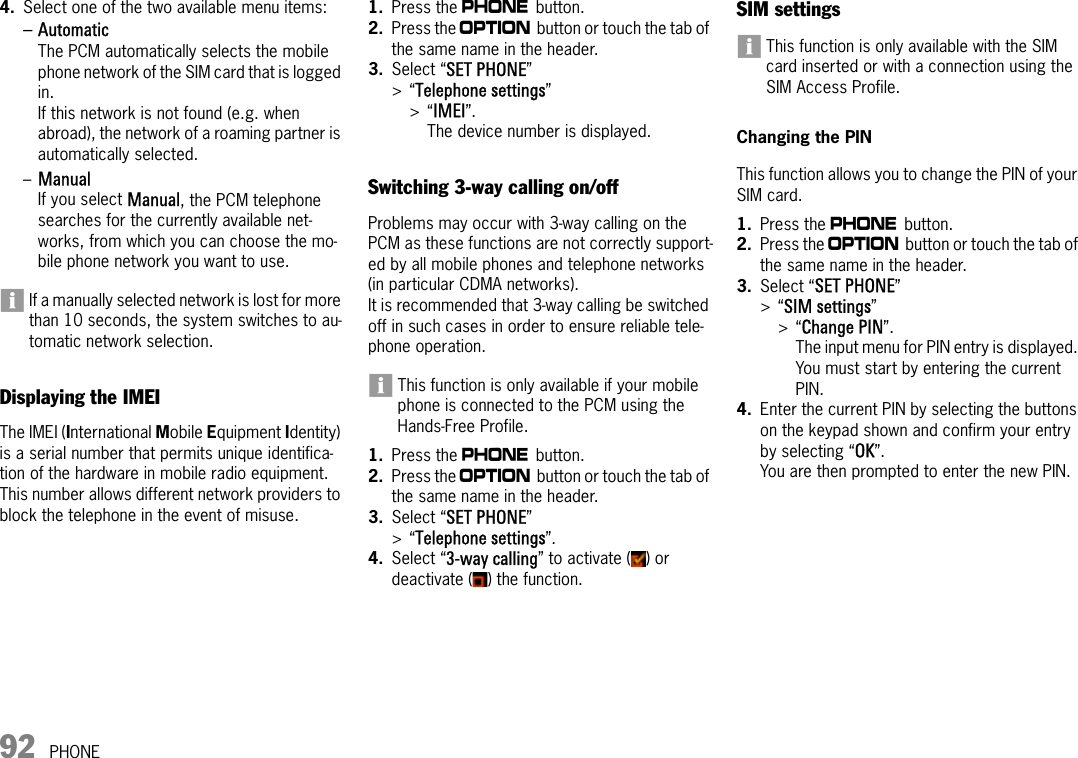 92 PHONE4. Select one of the two available menu items:–Automatic The PCM automatically selects the mobile phone network of the SIM card that is logged in.If this network is not found (e.g. when abroad), the network of a roaming partner is automatically selected. –Manual If you select Manual, the PCM telephone searches for the currently available net-works, from which you can choose the mo-bile phone network you want to use.If a manually selected network is lost for more than 10 seconds, the system switches to au-tomatic network selection.Displaying the IMEIThe IMEI (International Mobile Equipment Identity) is a serial number that permits unique identifica-tion of the hardware in mobile radio equipment. This number allows different network providers to block the telephone in the event of misuse.1. Press the c button.2. Press the i button or touch the tab of the same name in the header.3. Select “SET PHONE” &gt;“Telephone settings”&gt;“IMEI”.The device number is displayed.Switching 3-way calling on/offProblems may occur with 3-way calling on the PCM as these functions are not correctly support-ed by all mobile phones and telephone networks (in particular CDMA networks).It is recommended that 3-way calling be switched off in such cases in order to ensure reliable tele-phone operation.This function is only available if your mobile phone is connected to the PCM using the Hands-Free Profile.1. Press the c button.2. Press the i button or touch the tab of the same name in the header.3. Select “SET PHONE”&gt;“Telephone settings”.4. Select “3-way calling” to activate ( ) or deactivate ( ) the function.SIM settings This function is only available with the SIM card inserted or with a connection using the SIM Access Profile.Changing the PINThis function allows you to change the PIN of your SIM card.1. Press the c button.2. Press the i button or touch the tab of the same name in the header.3. Select “SET PHONE”&gt;“SIM settings” &gt;“Change PIN”.The input menu for PIN entry is displayed. You must start by entering the current PIN.4. Enter the current PIN by selecting the buttons on the keypad shown and confirm your entry by selecting “OK”.You are then prompted to enter the new PIN.