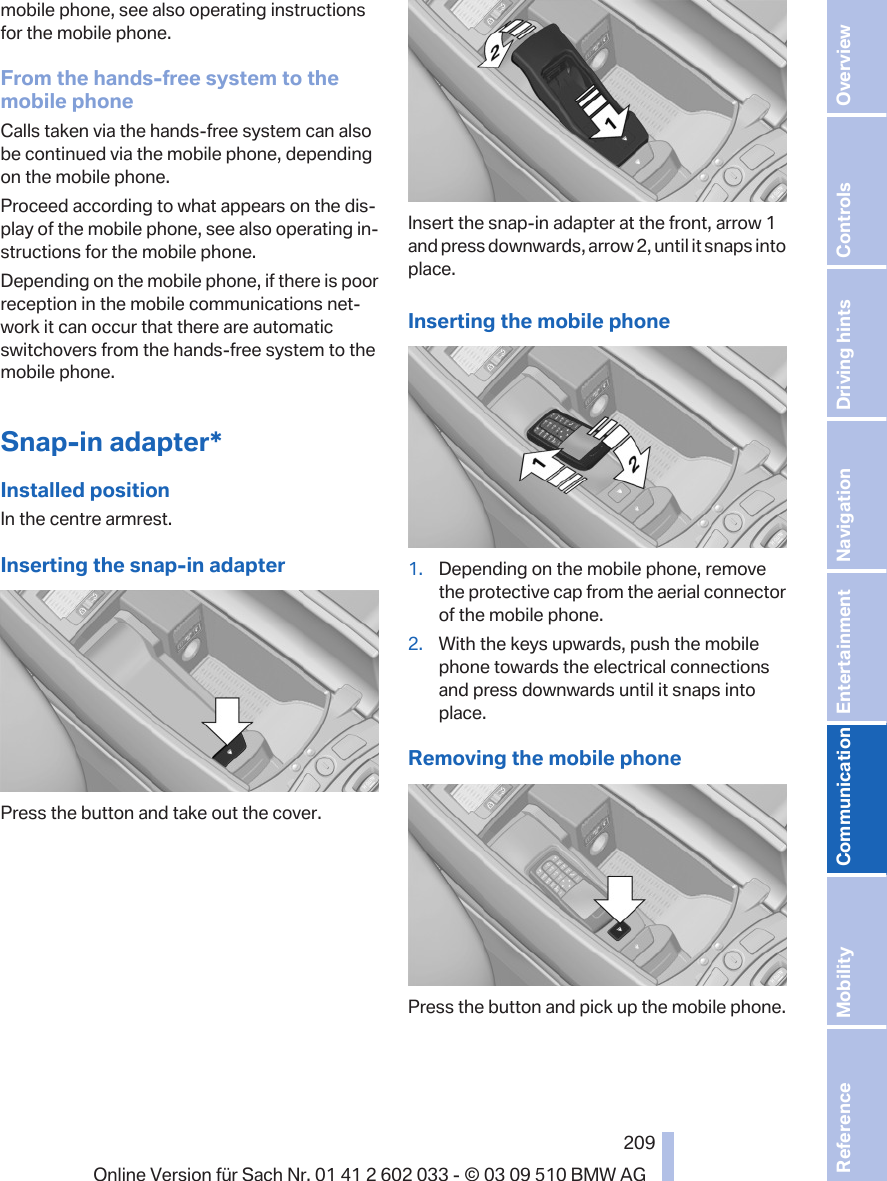 mobile phone, see also operating instructionsfor the mobile phone.From the hands-free system to themobile phoneCalls taken via the hands-free system can alsobe continued via the mobile phone, dependingon the mobile phone.Proceed according to what appears on the dis‐play of the mobile phone, see also operating in‐structions for the mobile phone.Depending on the mobile phone, if there is poorreception in the mobile communications net‐work it can occur that there are automaticswitchovers from the hands-free system to themobile phone.Snap-in adapter*Installed positionIn the centre armrest.Inserting the snap-in adapterPress the button and take out the cover.Insert the snap-in adapter at the front, arrow 1and press downwards, arrow 2, until it snaps intoplace.Inserting the mobile phone1. Depending on the mobile phone, removethe protective cap from the aerial connectorof the mobile phone.2. With the keys upwards, push the mobilephone towards the electrical connectionsand press downwards until it snaps intoplace.Removing the mobile phonePress the button and pick up the mobile phone.Seite 209209Online Version für Sach Nr. 01 41 2 602 033 - © 03 09 510 BMW AG Reference Mobility Communication Entertainment Navigation Driving hints Controls Overview  