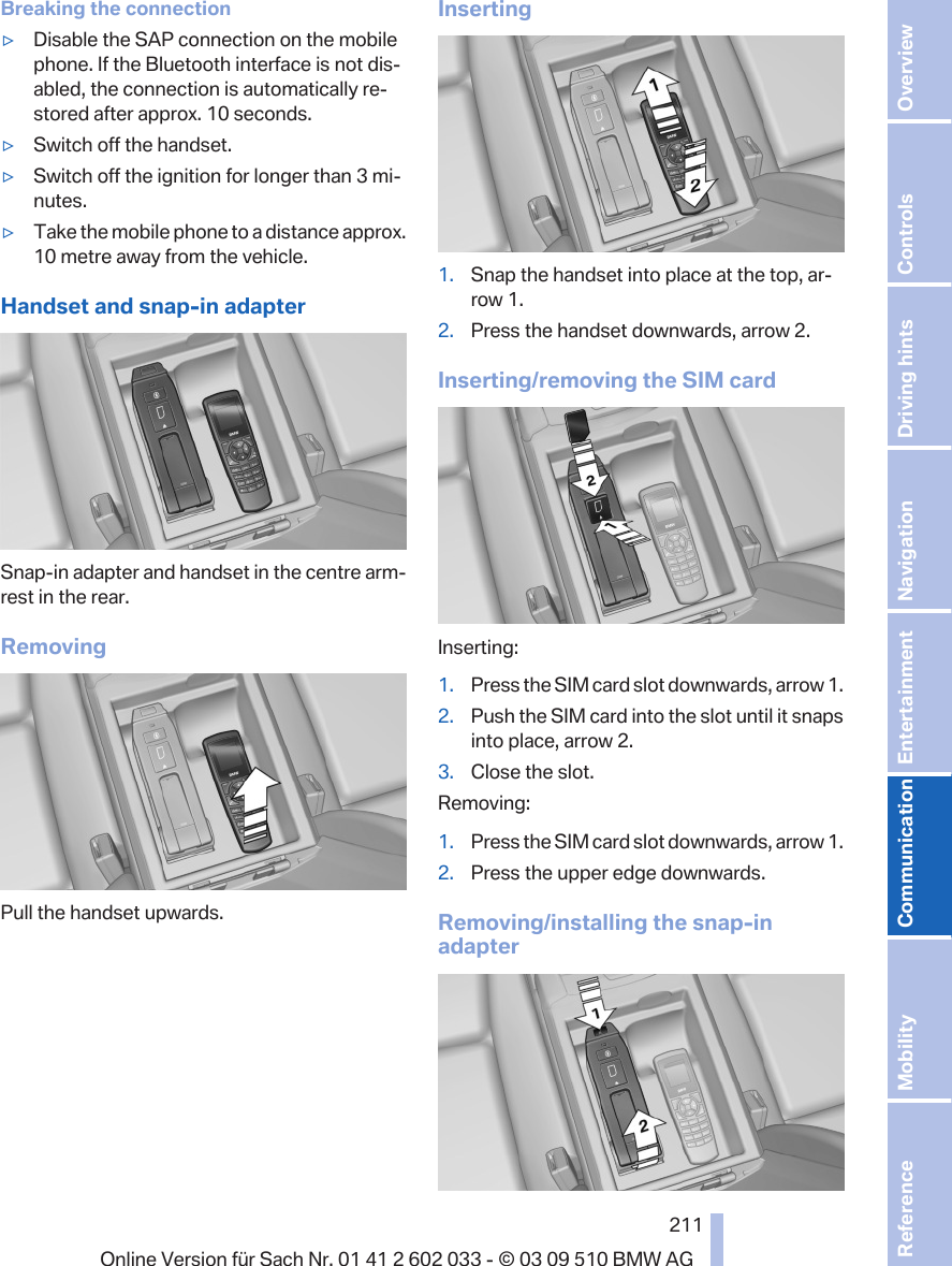 Breaking the connection▷Disable the SAP connection on the mobilephone. If the Bluetooth interface is not dis‐abled, the connection is automatically re‐stored after approx. 10 seconds.▷Switch off the handset.▷Switch off the ignition for longer than 3 mi‐nutes.▷Take the mobile phone to a distance approx.10 metre away from the vehicle.Handset and snap-in adapterSnap-in adapter and handset in the centre arm‐rest in the rear.RemovingPull the handset upwards.Inserting1. Snap the handset into place at the top, ar‐row 1.2. Press the handset downwards, arrow 2.Inserting/removing the SIM cardInserting:1. Press the SIM card slot downwards, arrow 1.2. Push the SIM card into the slot until it snapsinto place, arrow 2.3. Close the slot.Removing:1. Press the SIM card slot downwards, arrow 1.2. Press the upper edge downwards.Removing/installing the snap-inadapterSeite 211211Online Version für Sach Nr. 01 41 2 602 033 - © 03 09 510 BMW AG Reference Mobility Communication Entertainment Navigation Driving hints Controls Overview  