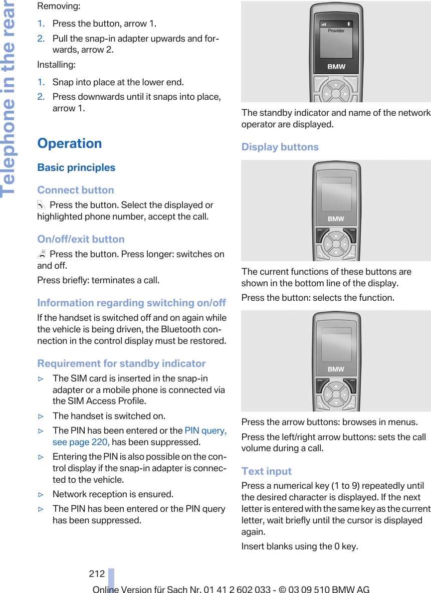 Removing:1. Press the button, arrow 1.2. Pull the snap-in adapter upwards and for‐wards, arrow 2.Installing:1. Snap into place at the lower end.2. Press downwards until it snaps into place,arrow 1.OperationBasic principlesConnect button  Press the button. Select the displayed orhighlighted phone number, accept the call.On/off/exit button  Press the button. Press longer: switches onand off.Press briefly: terminates a call.Information regarding switching on/offIf the handset is switched off and on again whilethe vehicle is being driven, the Bluetooth con‐nection in the control display must be restored.Requirement for standby indicator▷The SIM card is inserted in the snap-inadapter or a mobile phone is connected viathe SIM Access Profile.▷The handset is switched on.▷The PIN has been entered or the PIN query,see page 220, has been suppressed.▷Entering the PIN is also possible on the con‐trol display if the snap-in adapter is connec‐ted to the vehicle.▷Network reception is ensured.▷The PIN has been entered or the PIN queryhas been suppressed.The standby indicator and name of the networkoperator are displayed.Display buttonsThe current functions of these buttons areshown in the bottom line of the display.Press the button: selects the function.Press the arrow buttons: browses in menus.Press the left/right arrow buttons: sets the callvolume during a call.Text inputPress a numerical key (1 to 9) repeatedly untilthe desired character is displayed. If the nextletter is entered with the same key as the currentletter, wait briefly until the cursor is displayedagain.Insert blanks using the 0 key.Seite 212212Online Version für Sach Nr. 01 41 2 602 033 - © 03 09 510 BMW AGTelephone in the rear