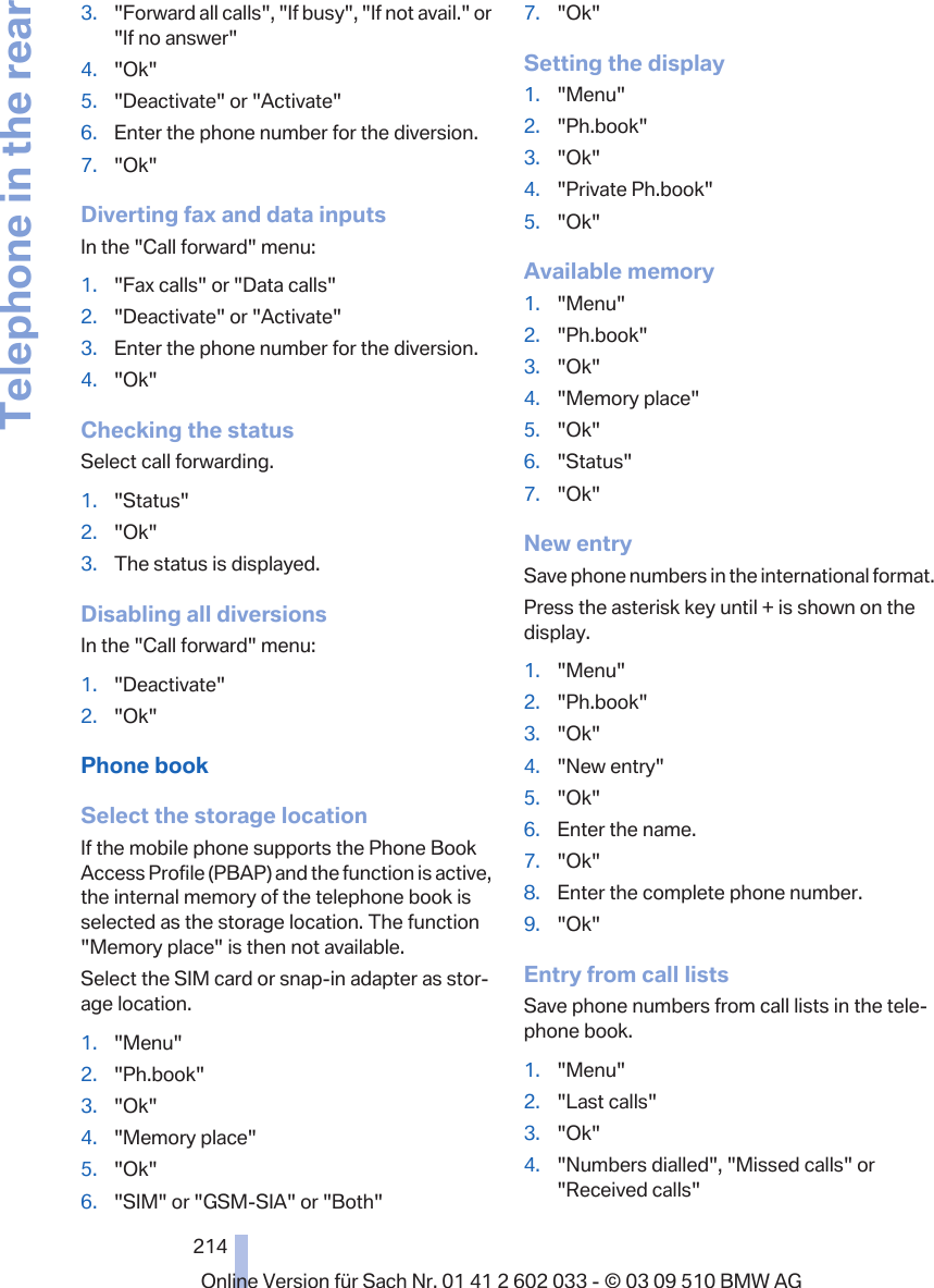 3. &quot;Forward all calls&quot;, &quot;If busy&quot;, &quot;If not avail.&quot; or&quot;If no answer&quot;4. &quot;Ok&quot;5. &quot;Deactivate&quot; or &quot;Activate&quot;6. Enter the phone number for the diversion.7. &quot;Ok&quot;Diverting fax and data inputsIn the &quot;Call forward&quot; menu:1. &quot;Fax calls&quot; or &quot;Data calls&quot;2. &quot;Deactivate&quot; or &quot;Activate&quot;3. Enter the phone number for the diversion.4. &quot;Ok&quot;Checking the statusSelect call forwarding.1. &quot;Status&quot;2. &quot;Ok&quot;3. The status is displayed.Disabling all diversionsIn the &quot;Call forward&quot; menu:1. &quot;Deactivate&quot;2. &quot;Ok&quot;Phone bookSelect the storage locationIf the mobile phone supports the Phone BookAccess Profile (PBAP) and the function is active,the internal memory of the telephone book isselected as the storage location. The function&quot;Memory place&quot; is then not available.Select the SIM card or snap-in adapter as stor‐age location.1. &quot;Menu&quot;2. &quot;Ph.book&quot;3. &quot;Ok&quot;4. &quot;Memory place&quot;5. &quot;Ok&quot;6. &quot;SIM&quot; or &quot;GSM-SIA&quot; or &quot;Both&quot;7. &quot;Ok&quot;Setting the display1. &quot;Menu&quot;2. &quot;Ph.book&quot;3. &quot;Ok&quot;4. &quot;Private Ph.book&quot;5. &quot;Ok&quot;Available memory1. &quot;Menu&quot;2. &quot;Ph.book&quot;3. &quot;Ok&quot;4. &quot;Memory place&quot;5. &quot;Ok&quot;6. &quot;Status&quot;7. &quot;Ok&quot;New entrySave phone numbers in the international format.Press the asterisk key until + is shown on thedisplay.1. &quot;Menu&quot;2. &quot;Ph.book&quot;3. &quot;Ok&quot;4. &quot;New entry&quot;5. &quot;Ok&quot;6. Enter the name.7. &quot;Ok&quot;8. Enter the complete phone number.9. &quot;Ok&quot;Entry from call listsSave phone numbers from call lists in the tele‐phone book.1. &quot;Menu&quot;2. &quot;Last calls&quot;3. &quot;Ok&quot;4. &quot;Numbers dialled&quot;, &quot;Missed calls&quot; or&quot;Received calls&quot;Seite 214214Online Version für Sach Nr. 01 41 2 602 033 - © 03 09 510 BMW AGTelephone in the rear