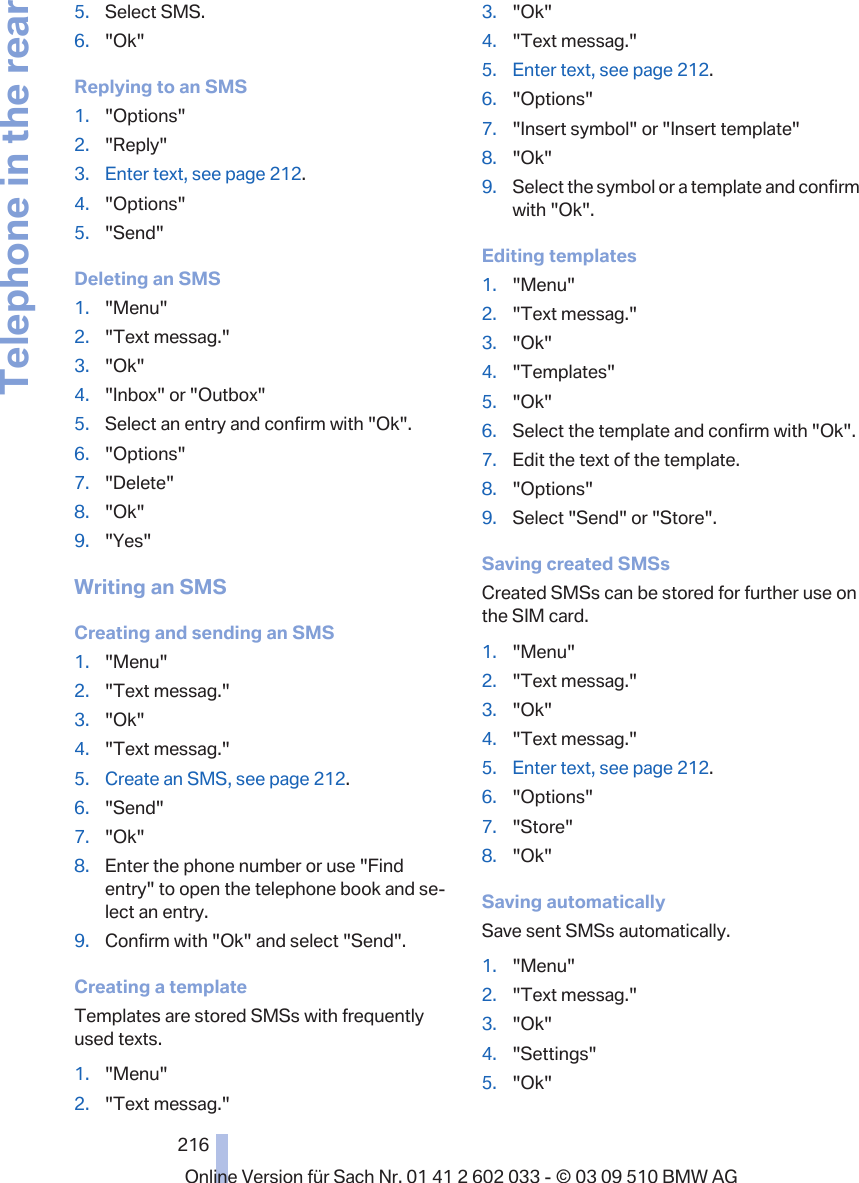 5. Select SMS.6. &quot;Ok&quot;Replying to an SMS1. &quot;Options&quot;2. &quot;Reply&quot;3. Enter text, see page 212.4. &quot;Options&quot;5. &quot;Send&quot;Deleting an SMS1. &quot;Menu&quot;2. &quot;Text messag.&quot;3. &quot;Ok&quot;4. &quot;Inbox&quot; or &quot;Outbox&quot;5. Select an entry and confirm with &quot;Ok&quot;.6. &quot;Options&quot;7. &quot;Delete&quot;8. &quot;Ok&quot;9. &quot;Yes&quot;Writing an SMSCreating and sending an SMS1. &quot;Menu&quot;2. &quot;Text messag.&quot;3. &quot;Ok&quot;4. &quot;Text messag.&quot;5. Create an SMS, see page 212.6. &quot;Send&quot;7. &quot;Ok&quot;8. Enter the phone number or use &quot;Findentry&quot; to open the telephone book and se‐lect an entry.9. Confirm with &quot;Ok&quot; and select &quot;Send&quot;.Creating a templateTemplates are stored SMSs with frequentlyused texts.1. &quot;Menu&quot;2. &quot;Text messag.&quot;3. &quot;Ok&quot;4. &quot;Text messag.&quot;5. Enter text, see page 212.6. &quot;Options&quot;7. &quot;Insert symbol&quot; or &quot;Insert template&quot;8. &quot;Ok&quot;9. Select the symbol or a template and confirmwith &quot;Ok&quot;.Editing templates1. &quot;Menu&quot;2. &quot;Text messag.&quot;3. &quot;Ok&quot;4. &quot;Templates&quot;5. &quot;Ok&quot;6. Select the template and confirm with &quot;Ok&quot;.7. Edit the text of the template.8. &quot;Options&quot;9. Select &quot;Send&quot; or &quot;Store&quot;.Saving created SMSsCreated SMSs can be stored for further use onthe SIM card.1. &quot;Menu&quot;2. &quot;Text messag.&quot;3. &quot;Ok&quot;4. &quot;Text messag.&quot;5. Enter text, see page 212.6. &quot;Options&quot;7. &quot;Store&quot;8. &quot;Ok&quot;Saving automaticallySave sent SMSs automatically.1. &quot;Menu&quot;2. &quot;Text messag.&quot;3. &quot;Ok&quot;4. &quot;Settings&quot;5. &quot;Ok&quot;Seite 216216Online Version für Sach Nr. 01 41 2 602 033 - © 03 09 510 BMW AGTelephone in the rear