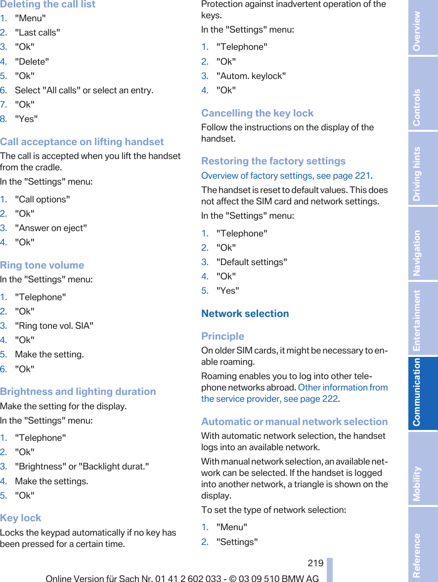 Deleting the call list1. &quot;Menu&quot;2. &quot;Last calls&quot;3. &quot;Ok&quot;4. &quot;Delete&quot;5. &quot;Ok&quot;6. Select &quot;All calls&quot; or select an entry.7. &quot;Ok&quot;8. &quot;Yes&quot;Call acceptance on lifting handsetThe call is accepted when you lift the handsetfrom the cradle.In the &quot;Settings&quot; menu:1. &quot;Call options&quot;2. &quot;Ok&quot;3. &quot;Answer on eject&quot;4. &quot;Ok&quot;Ring tone volumeIn the &quot;Settings&quot; menu:1. &quot;Telephone&quot;2. &quot;Ok&quot;3. &quot;Ring tone vol. SIA&quot;4. &quot;Ok&quot;5. Make the setting.6. &quot;Ok&quot;Brightness and lighting durationMake the setting for the display.In the &quot;Settings&quot; menu:1. &quot;Telephone&quot;2. &quot;Ok&quot;3. &quot;Brightness&quot; or &quot;Backlight durat.&quot;4. Make the settings.5. &quot;Ok&quot;Key lockLocks the keypad automatically if no key hasbeen pressed for a certain time.Protection against inadvertent operation of thekeys.In the &quot;Settings&quot; menu:1. &quot;Telephone&quot;2. &quot;Ok&quot;3. &quot;Autom. keylock&quot;4. &quot;Ok&quot;Cancelling the key lockFollow the instructions on the display of thehandset.Restoring the factory settingsOverview of factory settings, see page 221.The handset is reset to default values. This doesnot affect the SIM card and network settings.In the &quot;Settings&quot; menu:1. &quot;Telephone&quot;2. &quot;Ok&quot;3. &quot;Default settings&quot;4. &quot;Ok&quot;5. &quot;Yes&quot;Network selectionPrincipleOn older SIM cards, it might be necessary to en‐able roaming.Roaming enables you to log into other tele‐phone networks abroad. Other information fromthe service provider, see page 222.Automatic or manual network selectionWith automatic network selection, the handsetlogs into an available network.With manual network selection, an available net‐work can be selected. If the handset is loggedinto another network, a triangle is shown on thedisplay.To set the type of network selection:1. &quot;Menu&quot;2. &quot;Settings&quot;Seite 219219Online Version für Sach Nr. 01 41 2 602 033 - © 03 09 510 BMW AG Reference Mobility Communication Entertainment Navigation Driving hints Controls Overview  