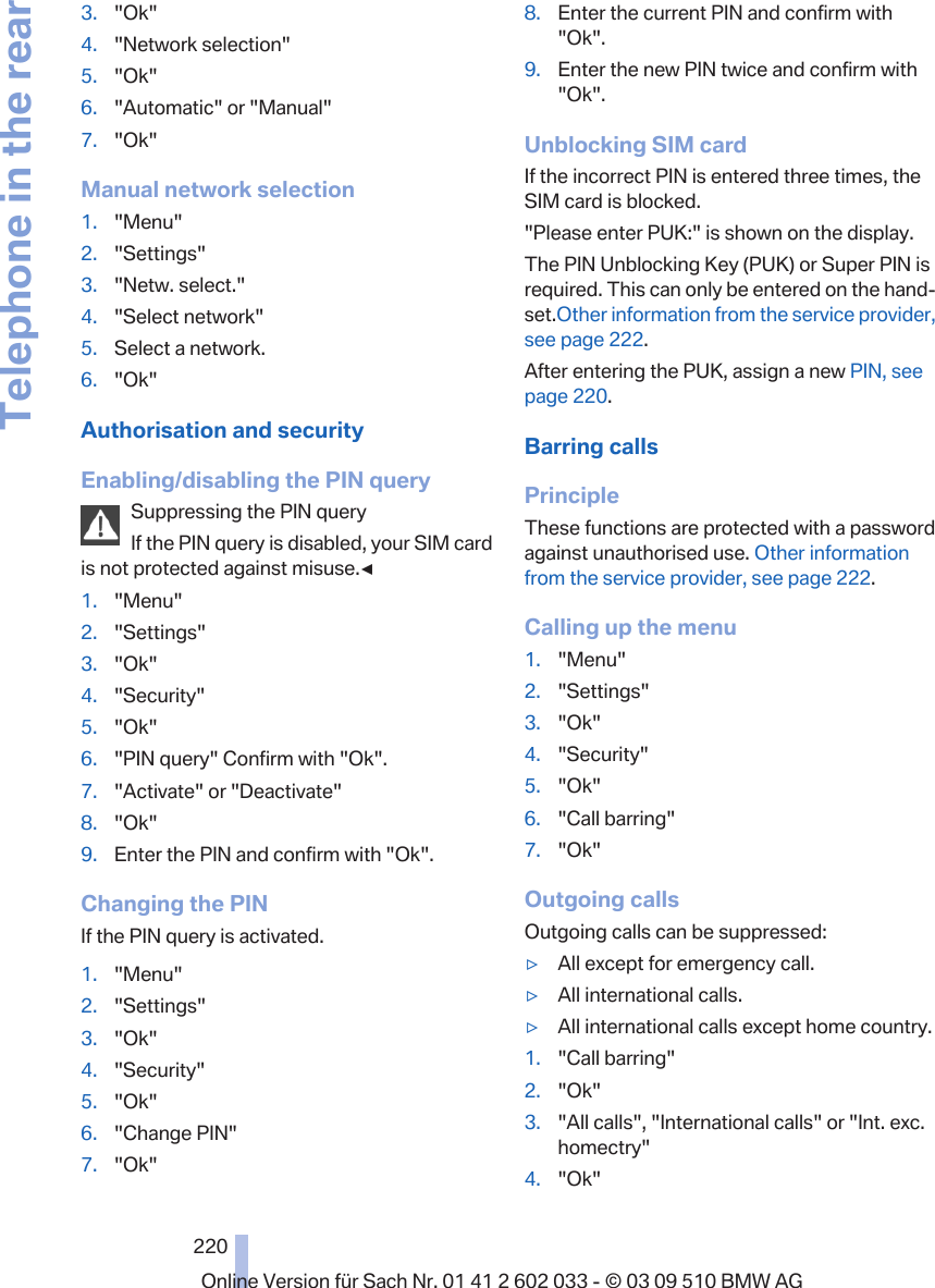 3. &quot;Ok&quot;4. &quot;Network selection&quot;5. &quot;Ok&quot;6. &quot;Automatic&quot; or &quot;Manual&quot;7. &quot;Ok&quot;Manual network selection1. &quot;Menu&quot;2. &quot;Settings&quot;3. &quot;Netw. select.&quot;4. &quot;Select network&quot;5. Select a network.6. &quot;Ok&quot;Authorisation and securityEnabling/disabling the PIN querySuppressing the PIN queryIf the PIN query is disabled, your SIM cardis not protected against misuse.◀1. &quot;Menu&quot;2. &quot;Settings&quot;3. &quot;Ok&quot;4. &quot;Security&quot;5. &quot;Ok&quot;6. &quot;PIN query&quot; Confirm with &quot;Ok&quot;.7. &quot;Activate&quot; or &quot;Deactivate&quot;8. &quot;Ok&quot;9. Enter the PIN and confirm with &quot;Ok&quot;.Changing the PINIf the PIN query is activated.1. &quot;Menu&quot;2. &quot;Settings&quot;3. &quot;Ok&quot;4. &quot;Security&quot;5. &quot;Ok&quot;6. &quot;Change PIN&quot;7. &quot;Ok&quot;8. Enter the current PIN and confirm with&quot;Ok&quot;.9. Enter the new PIN twice and confirm with&quot;Ok&quot;.Unblocking SIM cardIf the incorrect PIN is entered three times, theSIM card is blocked.&quot;Please enter PUK:&quot; is shown on the display.The PIN Unblocking Key (PUK) or Super PIN isrequired. This can only be entered on the hand‐set.Other information from the service provider,see page 222.After entering the PUK, assign a new PIN, seepage 220.Barring callsPrincipleThese functions are protected with a passwordagainst unauthorised use. Other informationfrom the service provider, see page 222.Calling up the menu1. &quot;Menu&quot;2. &quot;Settings&quot;3. &quot;Ok&quot;4. &quot;Security&quot;5. &quot;Ok&quot;6. &quot;Call barring&quot;7. &quot;Ok&quot;Outgoing callsOutgoing calls can be suppressed:▷All except for emergency call.▷All international calls.▷All international calls except home country.1. &quot;Call barring&quot;2. &quot;Ok&quot;3. &quot;All calls&quot;, &quot;International calls&quot; or &quot;Int. exc.homectry&quot;4. &quot;Ok&quot;Seite 220220Online Version für Sach Nr. 01 41 2 602 033 - © 03 09 510 BMW AGTelephone in the rear