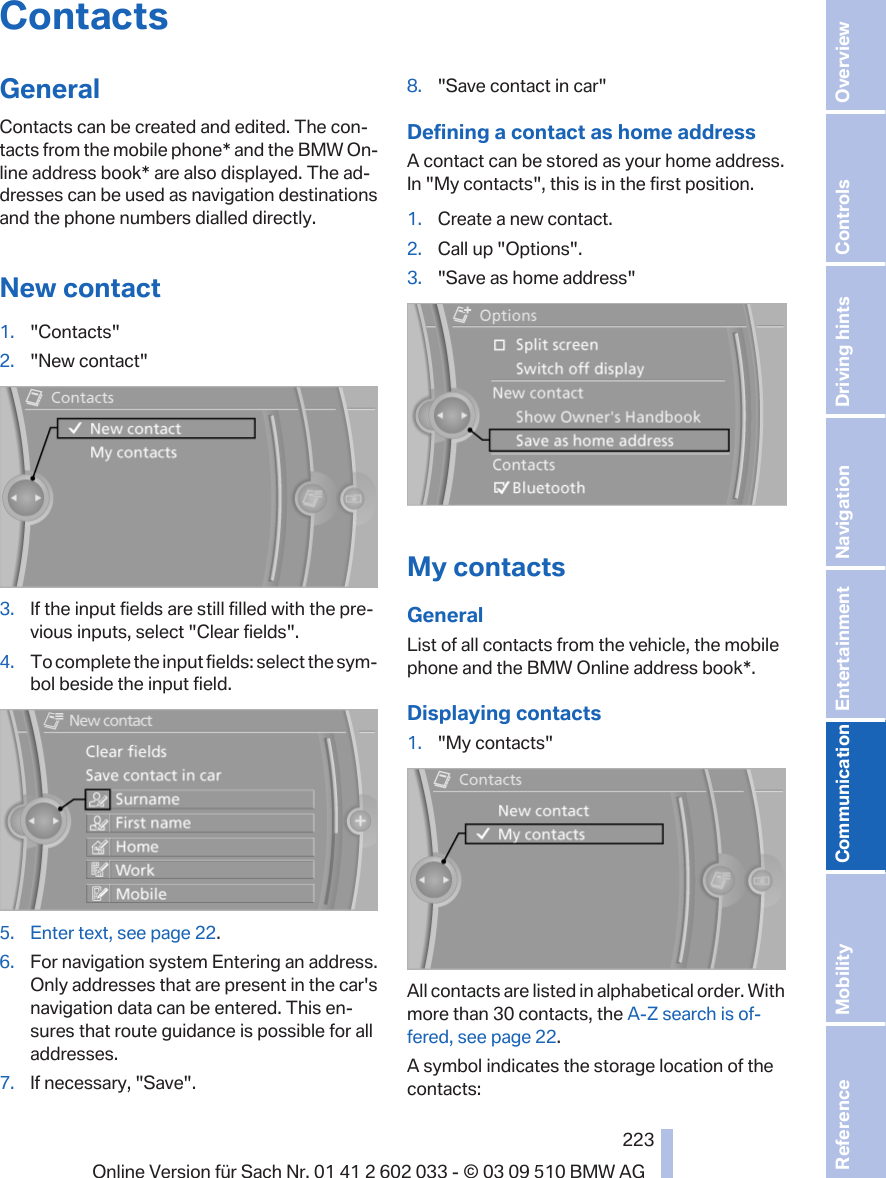 ContactsGeneralContacts can be created and edited. The con‐tacts from the mobile phone* and the BMW On‐line address book* are also displayed. The ad‐dresses can be used as navigation destinationsand the phone numbers dialled directly.New contact1. &quot;Contacts&quot;2. &quot;New contact&quot;3. If the input fields are still filled with the pre‐vious inputs, select &quot;Clear fields&quot;.4. To complete the input fields: select the sym‐bol beside the input field.5. Enter text, see page 22.6. For navigation system Entering an address.Only addresses that are present in the car&apos;snavigation data can be entered. This en‐sures that route guidance is possible for alladdresses.7. If necessary, &quot;Save&quot;.8. &quot;Save contact in car&quot;Defining a contact as home addressA contact can be stored as your home address.In &quot;My contacts&quot;, this is in the first position.1. Create a new contact.2. Call up &quot;Options&quot;.3. &quot;Save as home address&quot;My contactsGeneralList of all contacts from the vehicle, the mobilephone and the BMW Online address book*.Displaying contacts1. &quot;My contacts&quot;All contacts are listed in alphabetical order. Withmore than 30 contacts, the A-Z search is of‐fered, see page 22.A symbol indicates the storage location of thecontacts:Seite 223223Online Version für Sach Nr. 01 41 2 602 033 - © 03 09 510 BMW AG Reference Mobility Communication Entertainment Navigation Driving hints Controls Overview  