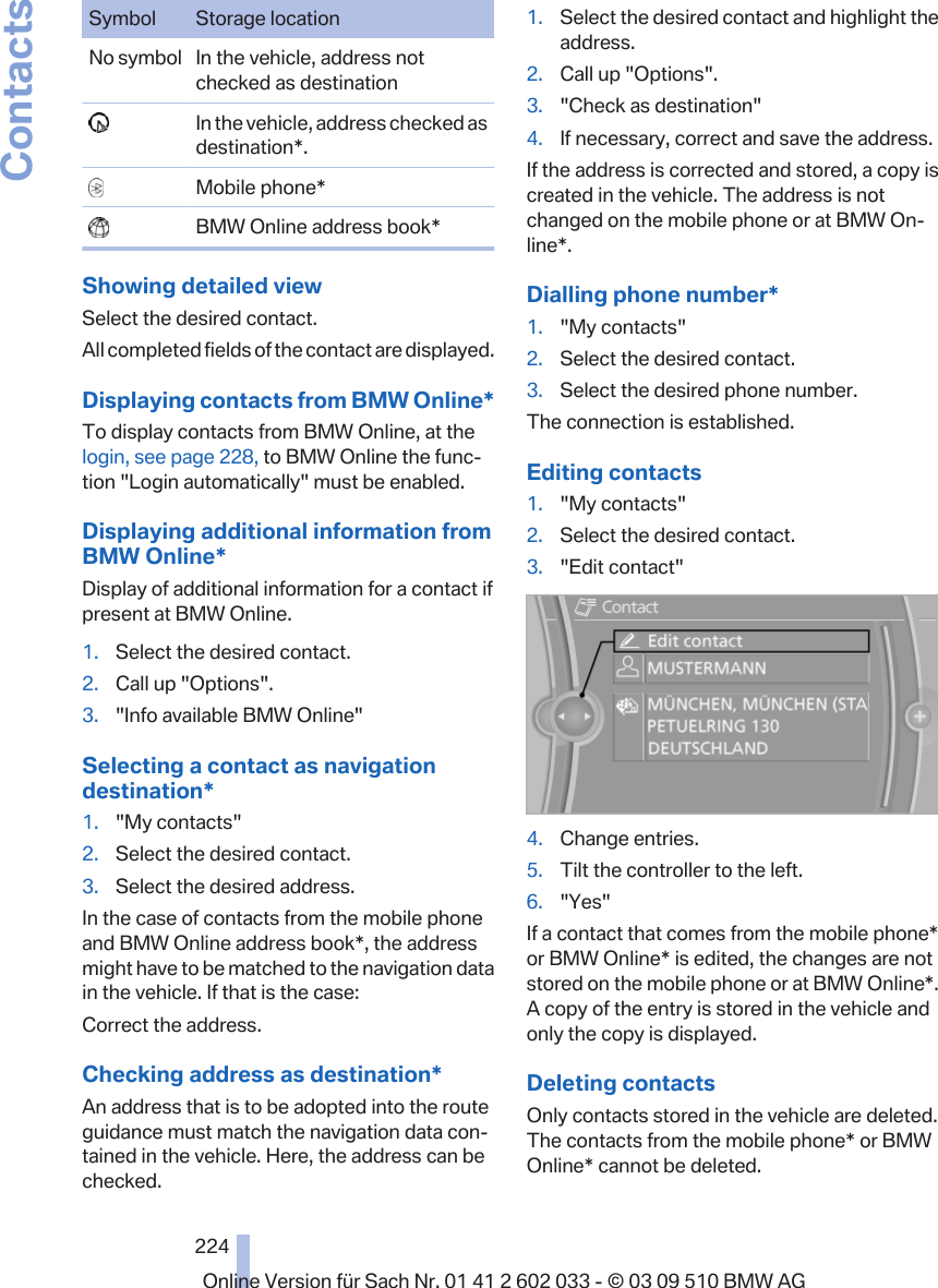 Symbol Storage locationNo symbol In the vehicle, address notchecked as destination  In the vehicle, address checked asdestination*.  Mobile phone*  BMW Online address book*Showing detailed viewSelect the desired contact.All completed fields of the contact are displayed.Displaying contacts from BMW Online*To display contacts from BMW Online, at thelogin, see page 228, to BMW Online the func‐tion &quot;Login automatically&quot; must be enabled.Displaying additional information fromBMW Online*Display of additional information for a contact ifpresent at BMW Online.1. Select the desired contact.2. Call up &quot;Options&quot;.3. &quot;Info available BMW Online&quot;Selecting a contact as navigationdestination*1. &quot;My contacts&quot;2. Select the desired contact.3. Select the desired address.In the case of contacts from the mobile phoneand BMW Online address book*, the addressmight have to be matched to the navigation datain the vehicle. If that is the case:Correct the address.Checking address as destination*An address that is to be adopted into the routeguidance must match the navigation data con‐tained in the vehicle. Here, the address can bechecked.1. Select the desired contact and highlight theaddress.2. Call up &quot;Options&quot;.3. &quot;Check as destination&quot;4. If necessary, correct and save the address.If the address is corrected and stored, a copy iscreated in the vehicle. The address is notchanged on the mobile phone or at BMW On‐line*.Dialling phone number*1. &quot;My contacts&quot;2. Select the desired contact.3. Select the desired phone number.The connection is established.Editing contacts1. &quot;My contacts&quot;2. Select the desired contact.3. &quot;Edit contact&quot;4. Change entries.5. Tilt the controller to the left.6. &quot;Yes&quot;If a contact that comes from the mobile phone*or BMW Online* is edited, the changes are notstored on the mobile phone or at BMW Online*.A copy of the entry is stored in the vehicle andonly the copy is displayed.Deleting contactsOnly contacts stored in the vehicle are deleted.The contacts from the mobile phone* or BMWOnline* cannot be deleted.Seite 224224Online Version für Sach Nr. 01 41 2 602 033 - © 03 09 510 BMW AGContacts