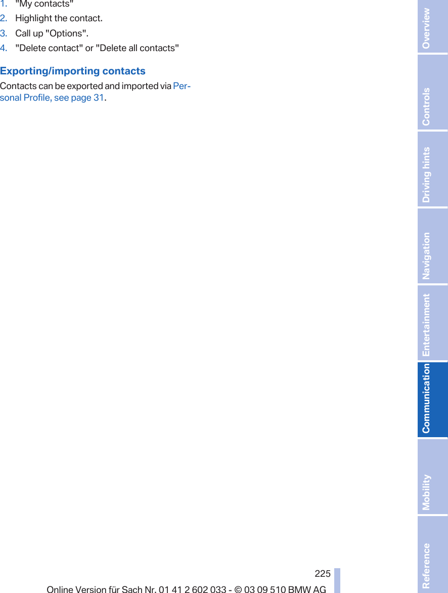 1. &quot;My contacts&quot;2. Highlight the contact.3. Call up &quot;Options&quot;.4. &quot;Delete contact&quot; or &quot;Delete all contacts&quot;Exporting/importing contactsContacts can be exported and imported via Per‐sonal Profile, see page 31.Seite 225225Online Version für Sach Nr. 01 41 2 602 033 - © 03 09 510 BMW AG Reference Mobility Communication Entertainment Navigation Driving hints Controls Overview  