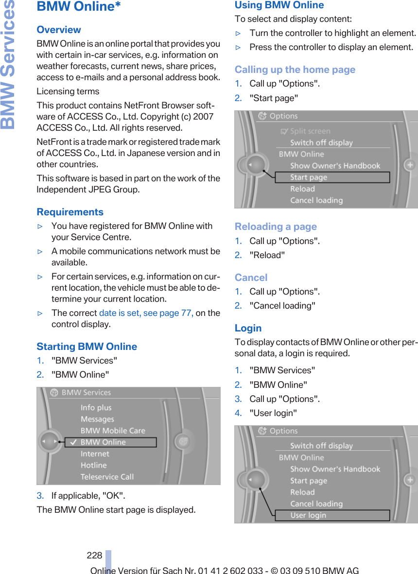 BMW Online*OverviewBMW Online is an online portal that provides youwith certain in-car services, e.g. information onweather forecasts, current news, share prices,access to e-mails and a personal address book.Licensing termsThis product contains NetFront Browser soft‐ware of ACCESS Co., Ltd. Copyright (c) 2007ACCESS Co., Ltd. All rights reserved.NetFront is a trade mark or registered trade markof ACCESS Co., Ltd. in Japanese version and inother countries.This software is based in part on the work of theIndependent JPEG Group.Requirements▷You have registered for BMW Online withyour Service Centre.▷A mobile communications network must beavailable.▷For certain services, e.g. information on cur‐rent location, the vehicle must be able to de‐termine your current location.▷The correct date is set, see page 77, on thecontrol display.Starting BMW Online1. &quot;BMW Services&quot;2. &quot;BMW Online&quot;3. If applicable, &quot;OK&quot;.The BMW Online start page is displayed.Using BMW OnlineTo select and display content:▷Turn the controller to highlight an element.▷Press the controller to display an element.Calling up the home page1. Call up &quot;Options&quot;.2. &quot;Start page&quot;Reloading a page1. Call up &quot;Options&quot;.2. &quot;Reload&quot;Cancel1. Call up &quot;Options&quot;.2. &quot;Cancel loading&quot;LoginTo display contacts of BMW Online or other per‐sonal data, a login is required.1. &quot;BMW Services&quot;2. &quot;BMW Online&quot;3. Call up &quot;Options&quot;.4. &quot;User login&quot;Seite 228228Online Version für Sach Nr. 01 41 2 602 033 - © 03 09 510 BMW AGBMW Services