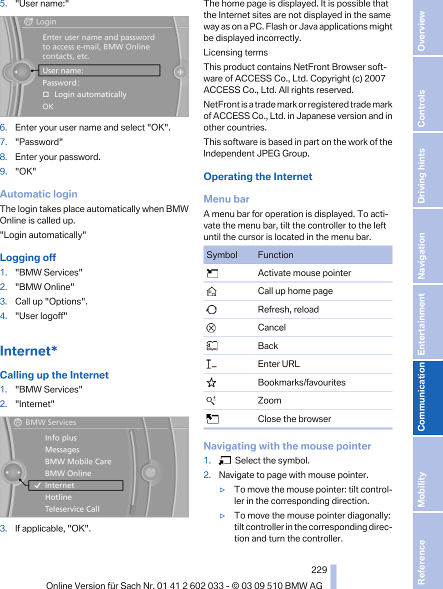 5. &quot;User name:&quot;6. Enter your user name and select &quot;OK&quot;.7. &quot;Password&quot;8. Enter your password.9. &quot;OK&quot;Automatic loginThe login takes place automatically when BMWOnline is called up.&quot;Login automatically&quot;Logging off1. &quot;BMW Services&quot;2. &quot;BMW Online&quot;3. Call up &quot;Options&quot;.4. &quot;User logoff&quot;Internet*Calling up the Internet1. &quot;BMW Services&quot;2. &quot;Internet&quot;3. If applicable, &quot;OK&quot;.The home page is displayed. It is possible thatthe Internet sites are not displayed in the sameway as on a PC. Flash or Java applications mightbe displayed incorrectly.Licensing termsThis product contains NetFront Browser soft‐ware of ACCESS Co., Ltd. Copyright (c) 2007ACCESS Co., Ltd. All rights reserved.NetFront is a trade mark or registered trade markof ACCESS Co., Ltd. in Japanese version and inother countries.This software is based in part on the work of theIndependent JPEG Group.Operating the InternetMenu barA menu bar for operation is displayed. To acti‐vate the menu bar, tilt the controller to the leftuntil the cursor is located in the menu bar.Symbol Function  Activate mouse pointer  Call up home page  Refresh, reload  Cancel  Back  Enter URL  Bookmarks/favourites  Zoom  Close the browserNavigating with the mouse pointer1.   Select the symbol.2. Navigate to page with mouse pointer.▷To move the mouse pointer: tilt control‐ler in the corresponding direction.▷To move the mouse pointer diagonally:tilt controller in the corresponding direc‐tion and turn the controller.Seite 229229Online Version für Sach Nr. 01 41 2 602 033 - © 03 09 510 BMW AG Reference Mobility Communication Entertainment Navigation Driving hints Controls Overview  