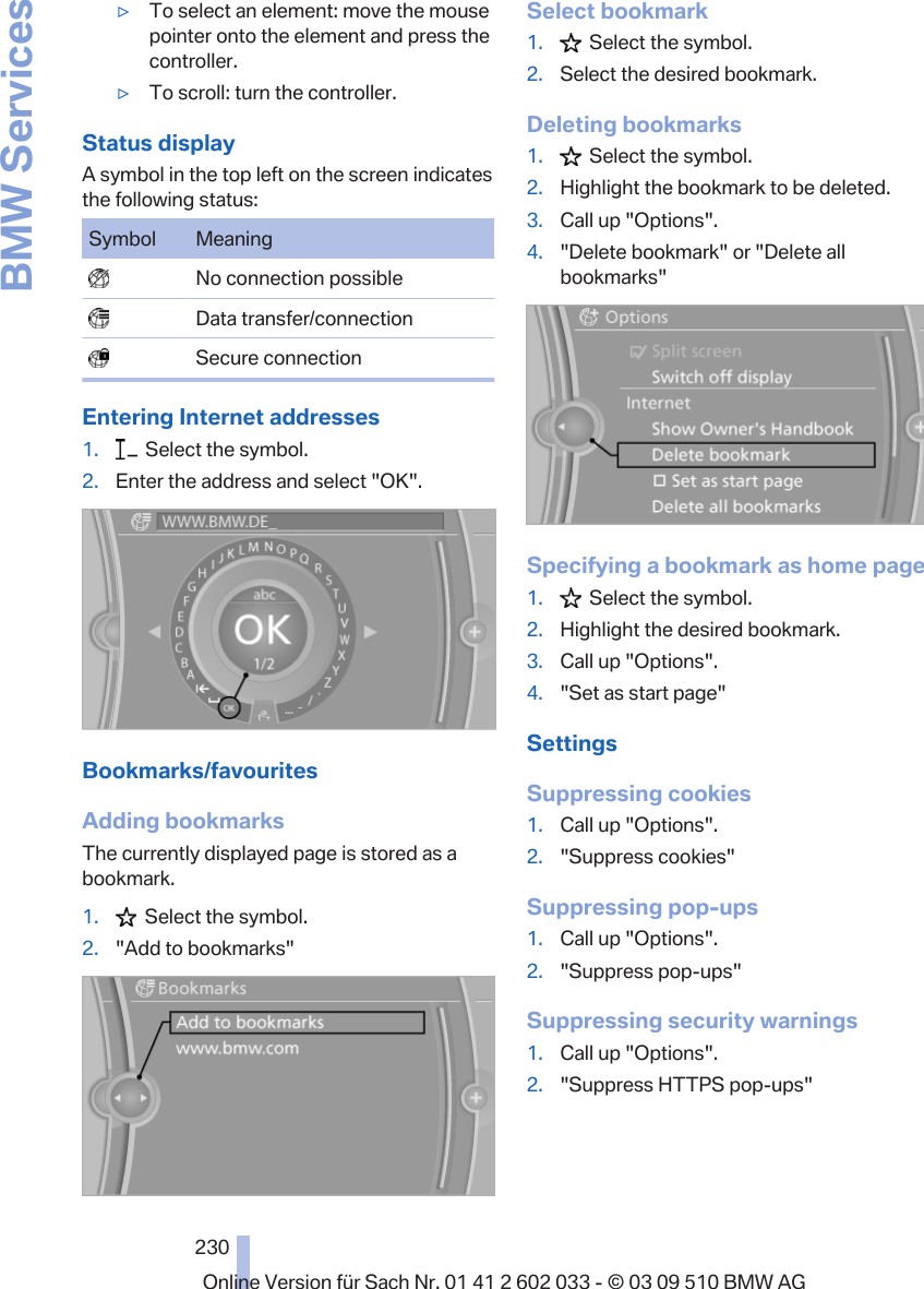 ▷To select an element: move the mousepointer onto the element and press thecontroller.▷To scroll: turn the controller.Status displayA symbol in the top left on the screen indicatesthe following status:Symbol Meaning  No connection possible  Data transfer/connection  Secure connectionEntering Internet addresses1.   Select the symbol.2. Enter the address and select &quot;OK&quot;.Bookmarks/favouritesAdding bookmarksThe currently displayed page is stored as abookmark.1.   Select the symbol.2. &quot;Add to bookmarks&quot;Select bookmark1.   Select the symbol.2. Select the desired bookmark.Deleting bookmarks1.   Select the symbol.2. Highlight the bookmark to be deleted.3. Call up &quot;Options&quot;.4. &quot;Delete bookmark&quot; or &quot;Delete allbookmarks&quot;Specifying a bookmark as home page1.   Select the symbol.2. Highlight the desired bookmark.3. Call up &quot;Options&quot;.4. &quot;Set as start page&quot;SettingsSuppressing cookies1. Call up &quot;Options&quot;.2. &quot;Suppress cookies&quot;Suppressing pop-ups1. Call up &quot;Options&quot;.2. &quot;Suppress pop-ups&quot;Suppressing security warnings1. Call up &quot;Options&quot;.2. &quot;Suppress HTTPS pop-ups&quot;Seite 230230Online Version für Sach Nr. 01 41 2 602 033 - © 03 09 510 BMW AGBMW Services