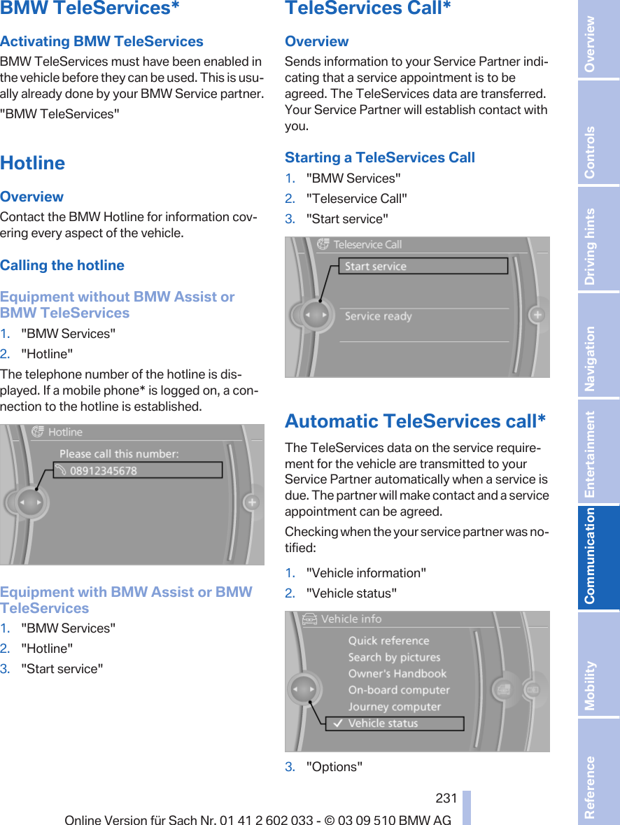 BMW TeleServices*Activating BMW TeleServicesBMW TeleServices must have been enabled inthe vehicle before they can be used. This is usu‐ally already done by your BMW Service partner.&quot;BMW TeleServices&quot;HotlineOverviewContact the BMW Hotline for information cov‐ering every aspect of the vehicle.Calling the hotlineEquipment without BMW Assist orBMW TeleServices1. &quot;BMW Services&quot;2. &quot;Hotline&quot;The telephone number of the hotline is dis‐played. If a mobile phone* is logged on, a con‐nection to the hotline is established.Equipment with BMW Assist or BMWTeleServices1. &quot;BMW Services&quot;2. &quot;Hotline&quot;3. &quot;Start service&quot;TeleServices Call*OverviewSends information to your Service Partner indi‐cating that a service appointment is to beagreed. The TeleServices data are transferred.Your Service Partner will establish contact withyou.Starting a TeleServices Call1. &quot;BMW Services&quot;2. &quot;Teleservice Call&quot;3. &quot;Start service&quot;Automatic TeleServices call*The TeleServices data on the service require‐ment for the vehicle are transmitted to yourService Partner automatically when a service isdue. The partner will make contact and a serviceappointment can be agreed.Checking when the your service partner was no‐tified:1. &quot;Vehicle information&quot;2. &quot;Vehicle status&quot;3. &quot;Options&quot;Seite 231231Online Version für Sach Nr. 01 41 2 602 033 - © 03 09 510 BMW AG Reference Mobility Communication Entertainment Navigation Driving hints Controls Overview  