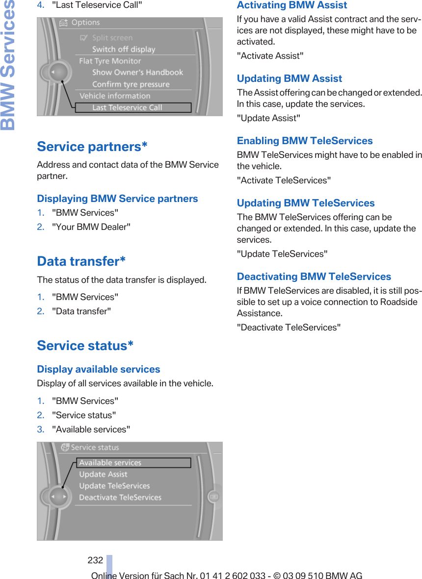 4. &quot;Last Teleservice Call&quot;Service partners*Address and contact data of the BMW Servicepartner.Displaying BMW Service partners1. &quot;BMW Services&quot;2. &quot;Your BMW Dealer&quot;Data transfer*The status of the data transfer is displayed.1. &quot;BMW Services&quot;2. &quot;Data transfer&quot;Service status*Display available servicesDisplay of all services available in the vehicle.1. &quot;BMW Services&quot;2. &quot;Service status&quot;3. &quot;Available services&quot;Activating BMW AssistIf you have a valid Assist contract and the serv‐ices are not displayed, these might have to beactivated.&quot;Activate Assist&quot;Updating BMW AssistThe Assist offering can be changed or extended.In this case, update the services.&quot;Update Assist&quot;Enabling BMW TeleServicesBMW TeleServices might have to be enabled inthe vehicle.&quot;Activate TeleServices&quot;Updating BMW TeleServicesThe BMW TeleServices offering can bechanged or extended. In this case, update theservices.&quot;Update TeleServices&quot;Deactivating BMW TeleServicesIf BMW TeleServices are disabled, it is still pos‐sible to set up a voice connection to RoadsideAssistance.&quot;Deactivate TeleServices&quot;Seite 232232Online Version für Sach Nr. 01 41 2 602 033 - © 03 09 510 BMW AGBMW Services