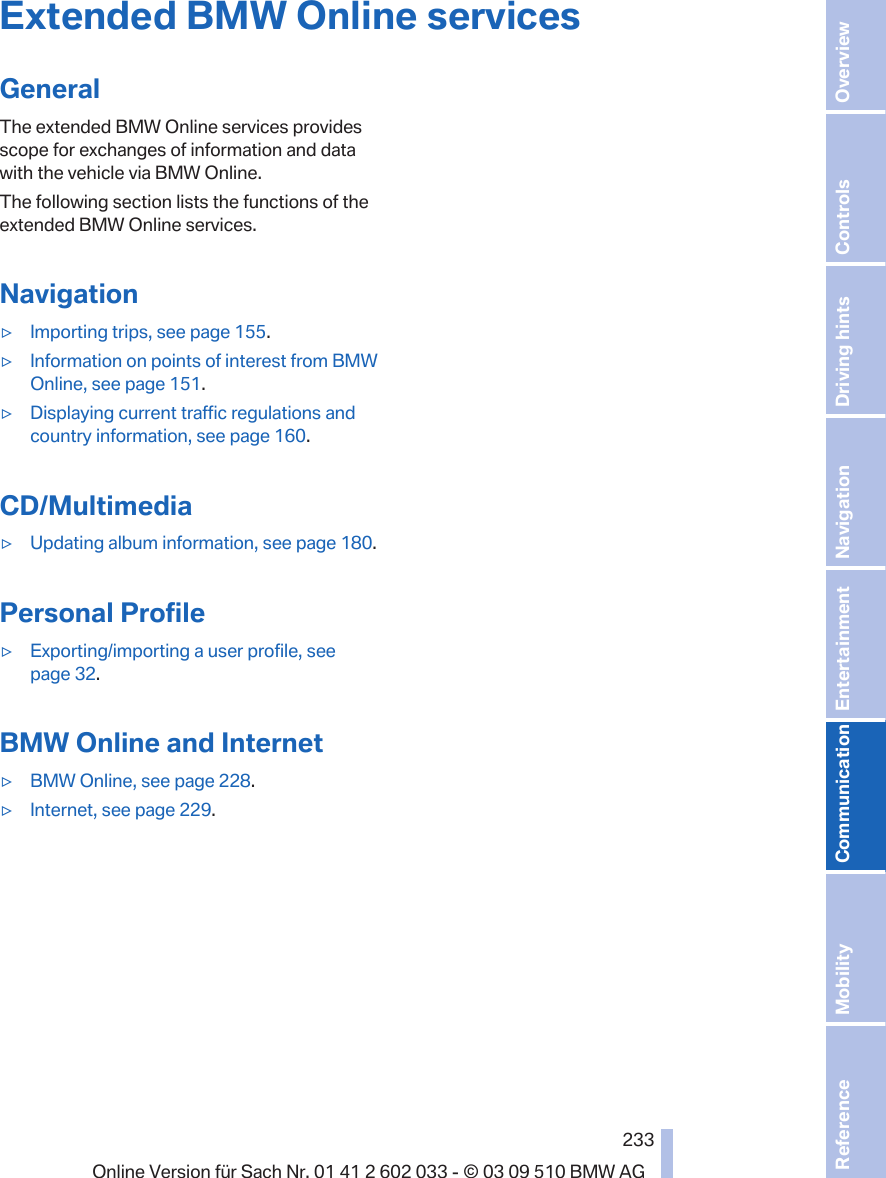 Extended BMW Online servicesGeneralThe extended BMW Online services providesscope for exchanges of information and datawith the vehicle via BMW Online.The following section lists the functions of theextended BMW Online services.Navigation▷ Importing trips, see page 155.▷ Information on points of interest from BMWOnline, see page 151.▷ Displaying current traffic regulations andcountry information, see page 160.CD/Multimedia▷ Updating album information, see page 180.Personal Profile▷ Exporting/importing a user profile, seepage 32.BMW Online and Internet▷ BMW Online, see page 228.▷ Internet, see page 229.Seite 233233Online Version für Sach Nr. 01 41 2 602 033 - © 03 09 510 BMW AG Reference Mobility Communication Entertainment Navigation Driving hints Controls Overview  