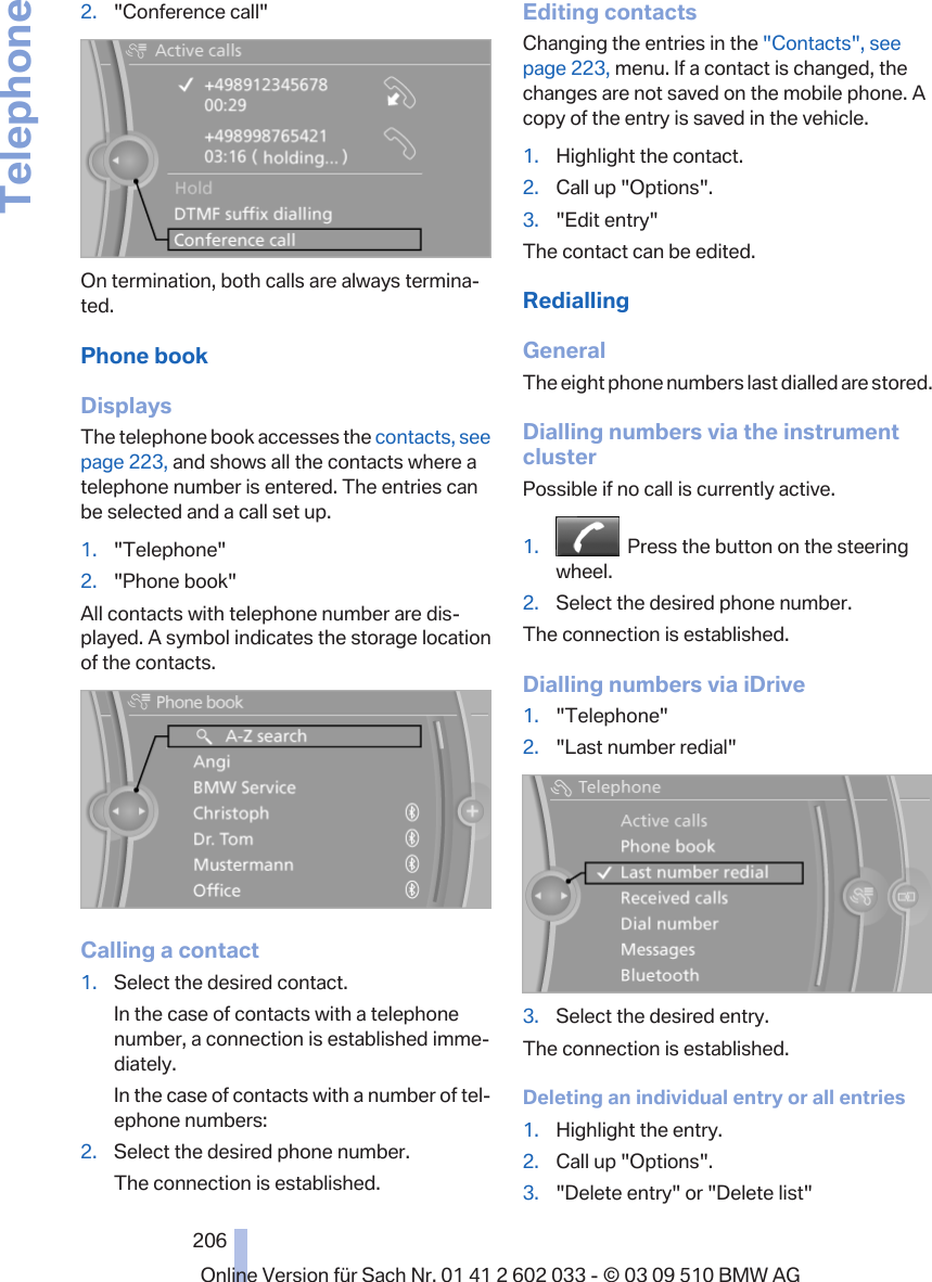 2. &quot;Conference call&quot;On termination, both calls are always termina‐ted.Phone bookDisplaysThe telephone book accesses the contacts, seepage 223, and shows all the contacts where atelephone number is entered. The entries canbe selected and a call set up.1. &quot;Telephone&quot;2. &quot;Phone book&quot;All contacts with telephone number are dis‐played. A symbol indicates the storage locationof the contacts.Calling a contact1. Select the desired contact.In the case of contacts with a telephonenumber, a connection is established imme‐diately.In the case of contacts with a number of tel‐ephone numbers:2. Select the desired phone number.The connection is established.Editing contactsChanging the entries in the &quot;Contacts&quot;, seepage 223, menu. If a contact is changed, thechanges are not saved on the mobile phone. Acopy of the entry is saved in the vehicle.1. Highlight the contact.2. Call up &quot;Options&quot;.3. &quot;Edit entry&quot;The contact can be edited.RediallingGeneralThe eight phone numbers last dialled are stored.Dialling numbers via the instrumentclusterPossible if no call is currently active.1.   Press the button on the steeringwheel.2. Select the desired phone number.The connection is established.Dialling numbers via iDrive1. &quot;Telephone&quot;2. &quot;Last number redial&quot;3. Select the desired entry.The connection is established.Deleting an individual entry or all entries1. Highlight the entry.2. Call up &quot;Options&quot;.3. &quot;Delete entry&quot; or &quot;Delete list&quot;Seite 206206Online Version für Sach Nr. 01 41 2 602 033 - © 03 09 510 BMW AGTelephone