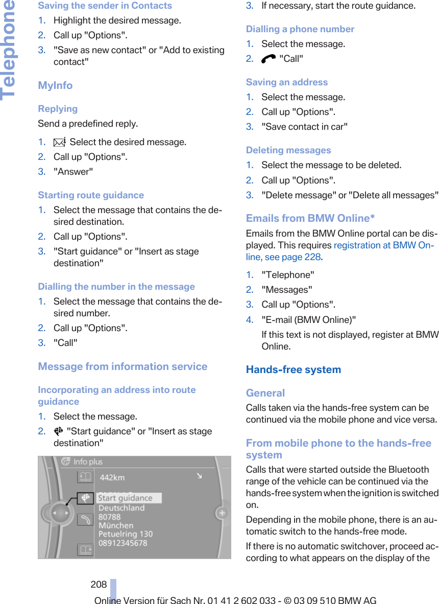 Saving the sender in Contacts1. Highlight the desired message.2. Call up &quot;Options&quot;.3. &quot;Save as new contact&quot; or &quot;Add to existingcontact&quot;MyInfoReplyingSend a predefined reply.1.   Select the desired message.2. Call up &quot;Options&quot;.3. &quot;Answer&quot;Starting route guidance1. Select the message that contains the de‐sired destination.2. Call up &quot;Options&quot;.3. &quot;Start guidance&quot; or &quot;Insert as stagedestination&quot;Dialling the number in the message1. Select the message that contains the de‐sired number.2. Call up &quot;Options&quot;.3. &quot;Call&quot;Message from information serviceIncorporating an address into routeguidance1. Select the message.2.   &quot;Start guidance&quot; or &quot;Insert as stagedestination&quot;3. If necessary, start the route guidance.Dialling a phone number1. Select the message.2.   &quot;Call&quot;Saving an address1. Select the message.2. Call up &quot;Options&quot;.3. &quot;Save contact in car&quot;Deleting messages1. Select the message to be deleted.2. Call up &quot;Options&quot;.3. &quot;Delete message&quot; or &quot;Delete all messages&quot;Emails from BMW Online*Emails from the BMW Online portal can be dis‐played. This requires registration at BMW On‐line, see page 228.1. &quot;Telephone&quot;2. &quot;Messages&quot;3. Call up &quot;Options&quot;.4. &quot;E-mail (BMW Online)&quot;If this text is not displayed, register at BMWOnline.Hands-free systemGeneralCalls taken via the hands-free system can becontinued via the mobile phone and vice versa.From mobile phone to the hands-freesystemCalls that were started outside the Bluetoothrange of the vehicle can be continued via thehands-free system when the ignition is switchedon.Depending in the mobile phone, there is an au‐tomatic switch to the hands-free mode.If there is no automatic switchover, proceed ac‐cording to what appears on the display of theSeite 208208Online Version für Sach Nr. 01 41 2 602 033 - © 03 09 510 BMW AGTelephone