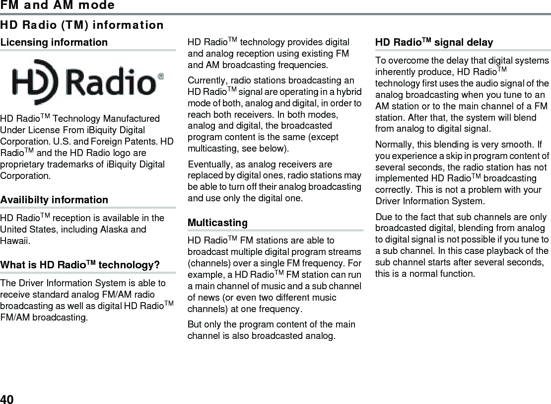 40FM and AM modeHD Radio (TM) informationLicensing informationHD RadioTM Technology Manufactured Under License From iBiquity Digital Corporation. U.S. and Foreign Patents. HD RadioTM and the HD Radio logo are proprietary trademarks of iBiquity Digital Corporation.Availibilty informationHD RadioTM reception is available in the United States, including Alaska and Hawaii.What is HD RadioTM technology?The Driver Information System is able to receive standard analog FM/AM radio broadcasting as well as digital HD RadioTM FM/AM broadcasting.HD RadioTM technology provides digital and analog reception using existing FM and AM broadcasting frequencies. Currently, radio stations broadcasting an HD RadioTM signal are operating in a hybrid mode of both, analog and digital, in order to reach both receivers. In both modes, analog and digital, the broadcasted program content is the same (except multicasting, see below). Eventually, as analog receivers are replaced by digital ones, radio stations may be able to turn off their analog broadcasting and use only the digital one.MulticastingHD RadioTM FM stations are able to broadcast multiple digital program streams (channels) over a single FM frequency. For example, a HD RadioTM FM station can run a main channel of music and a sub channel of news (or even two different music channels) at one frequency.But only the program content of the main channel is also broadcasted analog.HD RadioTM signal delayTo overcome the delay that digital systems inherently produce, HD RadioTM technology first uses the audio signal of the analog broadcasting when you tune to an AM station or to the main channel of a FM station. After that, the system will blend from analog to digital signal.Normally, this blending is very smooth. If you experience a skip in program content of several seconds, the radio station has not implemented HD RadioTM broadcasting correctly. This is not a problem with your Driver Information System.Due to the fact that sub channels are only broadcasted digital, blending from analog to digital signal is not possible if you tune to a sub channel. In this case playback of the sub channel starts after several seconds, this is a normal function.