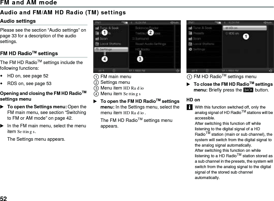 52FM and AM modeAudio and FM/AM HD Radio (TM) settingsAudio settings Please see the section “Audio settings” on page 33 for a description of the audio settings. FM HD RadioTM settings The FM HD RadioTM settings include the following functions:HD on, see page 52RDS on, see page 53Opening and closing the FM HD RadioTM settings menu To open the Settings menu: Open the FM main menu, see section “Switching to FM or AM mode” on page 42.In the FM main menu, select the menu item Settings.The Settings menu appears.FM main menuSettings menu Menu item HD Radio Menu item Settings To open the FM HD RadioTM settings menu: In the Settings menu, select the menu item HD Radio. The FM HD RadioTM settings menu appears. FM HD RadioTM settings menu To close the FM HD RadioTM settings menu: Briefly press the  button.HD on With this function switched off, only the analog signal of HD RadioTM stations will be accessible. After switching this function off while listening to the digital signal of a HD RadioTM station (main or sub channel), the system will switch from the digital signal to the analog signal automatically.After switching this function on while listening to a HD RadioTM station stored as a sub channel in the presets, the system will switch from the analog signal to the digital signal of the stored sub channel automatically.