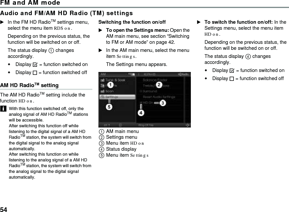 54FM and AM modeAudio and FM/AM HD Radio (TM) settingsIn the FM HD RadioTM settings menu, select the menu item RDS on.Depending on the previous status, the function will be switched on or off. The status display  changes accordingly.Display  = function switched onDisplay  = function switched off AM HD RadioTM setting The AM HD RadioTM setting include the function HD on. With this function switched off, only the analog signal of AM HD RadioTM stations will be accessible. After switching this function off while listening to the digital signal of a AM HD RadioTM station, the system will switch from the digital signal to the analog signal automatically. After switching this function on while listening to the analog signal of a AM HD RadioTM station, the system will switch from the analog signal to the digital signal automatically. Switching the function on/off To open the Settings menu: Open the AM main menu, see section “Switching to FM or AM mode” on page 42. In the AM main menu, select the menu item Settings. The Settings menu appears. AM main menu Settings menu Menu item HD on Status display Menu item Settings To switch the function on/off: In the Settings menu, select the menu item HD on. Depending on the previous status, the function will be switched on or off. The status display  changes accordingly. Display  = function switched on Display  = function switched off 
