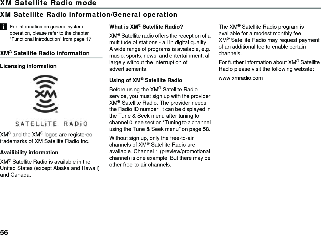 56XM Satellite Radio modeXM Satellite Radio information/General operationFor information on general system operation, please refer to the chapter “Functional introduction” from page 17.XM® Satellite Radio informationLicensing informationXM® and the XM® logos are registered trademarks of XM Satellite Radio Inc.Availibility informationXM® Satellite Radio is available in the United States (except Alaska and Hawaii) and Canada.What is XM® Satellite Radio?XM® Satellite radio offers the reception of a multitude of stations - all in digital quality. A wide range of programs is available, e.g. music, sports, news, and entertainment, all largely without the interruption of advertisements.Using of XM® Satellite RadioBefore using the XM® Satellite Radio service, you must sign up with the provider XM® Satellite Radio. The provider needs the Radio ID number. It can be displayed in the Tune &amp; Seek menu after tuning to channel 0, see section “Tuning to a channel using the Tune &amp; Seek menu” on page 58. Without sign up, only the free-to-air channels of XM® Satellite Radio are available. Channel 1 (preview/promotional channel) is one example. But there may be other free-to-air channels.The XM® Satellite Radio program is available for a modest monthly fee.XM® Satellite Radio may request payment of an additional fee to enable certain channels. For further information about XM® Satellite Radio please visit the following website:www.xmradio.com