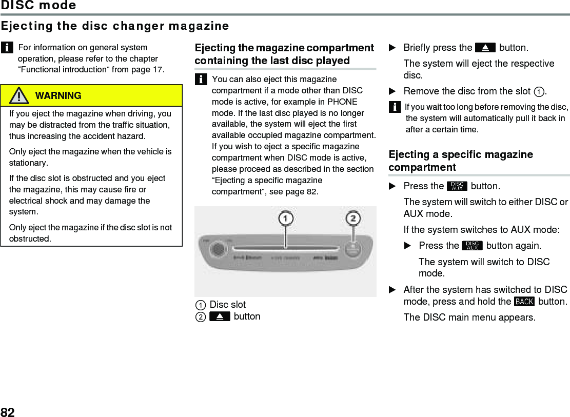 82DISC modeEjecting the disc changer magazineFor information on general system operation, please refer to the chapter “Functional introduction” from page 17.Ejecting the magazine compartment containing the last disc playedYou can also eject this magazine compartment if a mode other than DISC mode is active, for example in PHONE mode. If the last disc played is no longer available, the system will eject the first available occupied magazine compartment.If you wish to eject a specific magazine compartment when DISC mode is active, please proceed as described in the section “Ejecting a specific magazine compartment”, see page 82.Disc slotbuttonBriefly press the  button.The system will eject the respective disc.Remove the disc from the slot .If you wait too long before removing the disc, the system will automatically pull it back in after a certain time.Ejecting a specific magazine compartment Press the  button.The system will switch to either DISC or AUX mode. If the system switches to AUX mode: Press the  button again.The system will switch to DISC mode. After the system has switched to DISC mode, press and hold the  button. The DISC main menu appears. WARNINGIf you eject the magazine when driving, you may be distracted from the traffic situation, thus increasing the accident hazard.Only eject the magazine when the vehicle is stationary.If the disc slot is obstructed and you eject the magazine, this may cause fire or electrical shock and may damage the system.Only eject the magazine if the disc slot is not obstructed.