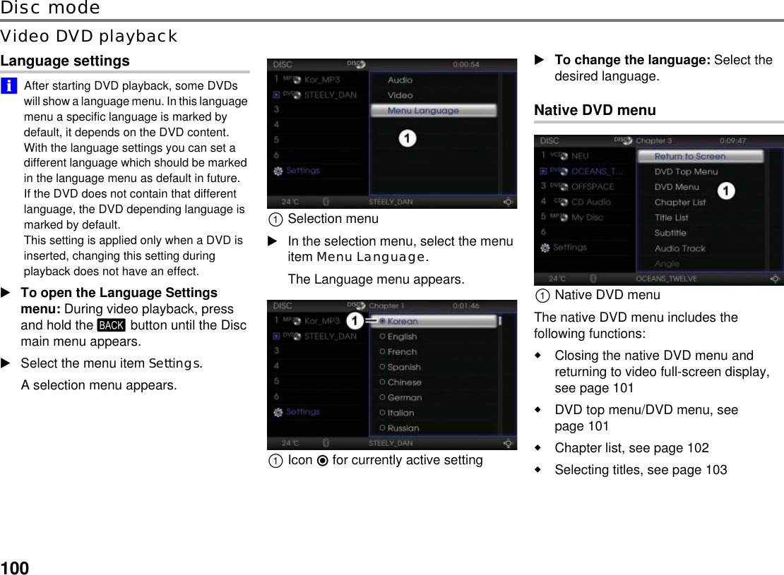 100Disc modeVideo DVD playbackLanguage settings!&quot;After starting DVD playback, some DVDs will show a language menu. In this language menu a specific language is marked by default, it depends on the DVD content. With the language settings you can set a different language which should be marked in the language menu as default in future.If the DVD does not contain that different language, the DVD depending language is marked by default. This setting is applied only when a DVD is inserted, changing this setting during playback does not have an effect.To open the Language Settings menu: During video playback, press and hold the . button until the Disc main menu appears.Select the menu item Settings.A selection menu appears.!Selection menuIn the selection menu, select the menu item Menu Language.The Language menu appears.!Icon &quot; for currently active settingTo change the language: Select the desired language.Native DVD menu!Native DVD menuThe native DVD menu includes the following functions:Closing the native DVD menu and returning to video full-screen display, see page 101DVD top menu/DVD menu, see page 101Chapter list, see page 102Selecting titles, see page 103