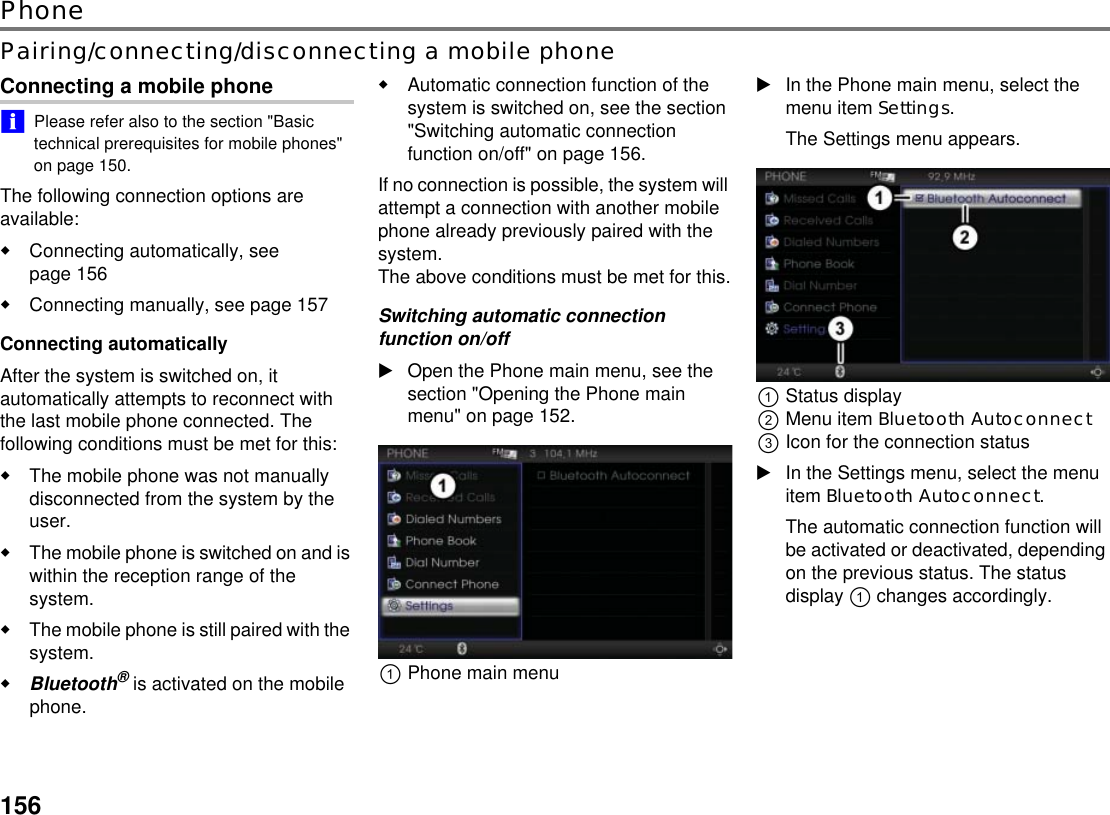 156PhonePairing/connecting/disconnecting a mobile phoneConnecting a mobile phone!&quot;Please refer also to the section &quot;Basic technical prerequisites for mobile phones&quot; on page 150.The following connection options are available:Connecting automatically, see page 156 Connecting manually, see page 157 Connecting automaticallyAfter the system is switched on, it automatically attempts to reconnect with the last mobile phone connected. The following conditions must be met for this:The mobile phone was not manually disconnected from the system by the user.The mobile phone is switched on and is within the reception range of the system.The mobile phone is still paired with the system.Bluetooth® is activated on the mobile phone.Automatic connection function of the system is switched on, see the section &quot;Switching automatic connection function on/off&quot; on page 156.If no connection is possible, the system will attempt a connection with another mobile phone already previously paired with the system. The above conditions must be met for this.Switching automatic connection function on/offOpen the Phone main menu, see the section &quot;Opening the Phone main menu&quot; on page 152.!Phone main menuIn the Phone main menu, select the menu item Settings.The Settings menu appears.!Status display&quot;Menu item Bluetooth Autoconnect #Icon for the connection statusIn the Settings menu, select the menu item Bluetooth Autoconnect.The automatic connection function will be activated or deactivated, depending on the previous status. The status display ! changes accordingly.