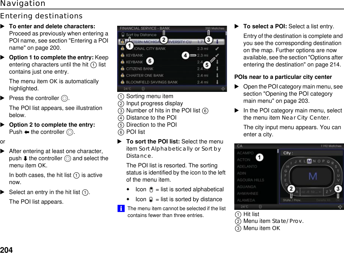 204NavigationEntering destinationsTo enter and delete characters: Proceed as previously when entering a POI name, see section &quot;Entering a POI name&quot; on page 200.Option 1 to complete the entry: Keep entering characters until the hit ! list contains just one entry.The menu item OK is automatically highlighted.Press the controller $.The POI list appears, see illustration below.Option 2 to complete the entry: Push % the controller $.orAfter entering at least one character, push ( the controller $ and select the menu item OK.In both cases, the hit list ! is active now.Select an entry in the hit list !.The POI list appears.!Sorting menu item&quot;Input progress display#Number of hits in the POI list &amp; $Distance to the POI%Direction to the POI&amp;POI listTo sort the POI list: Select the menu item Sort Alphabetically or Sort by Distance.The POI list is resorted. The sorting status is identified by the icon to the left of the menu item.Icon  = list is sorted alphabetical Icon  = list is sorted by distance !&quot;The menu item cannot be selected if the list contains fewer than three entries. To select a POI: Select a list entry.Entry of the destination is complete and you see the corresponding destination on the map. Further options are now available, see the section &quot;Options after entering the destination&quot; on page 214.POIs near to a particular city centerOpen the POI category main menu, see section &quot;Opening the POI category main menu&quot; on page 203.In the POI category main menu, select the menu item Near City Center.The city input menu appears. You can enter a city.!Hit list&quot;Menu item State/Prov. #Menu item OK 