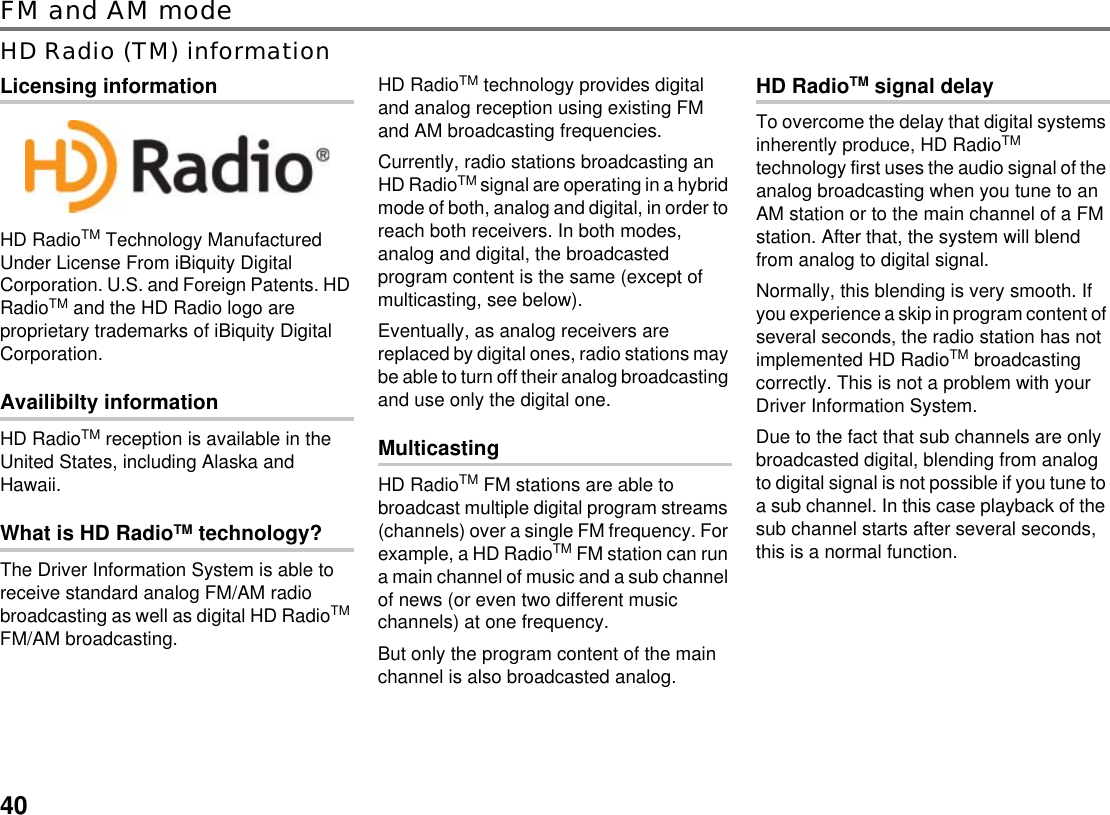 40FM and AM modeHD Radio (TM) informationLicensing informationHD RadioTM Technology Manufactured Under License From iBiquity Digital Corporation. U.S. and Foreign Patents. HD RadioTM and the HD Radio logo are proprietary trademarks of iBiquity Digital Corporation.Availibilty informationHD RadioTM reception is available in the United States, including Alaska and Hawaii.What is HD RadioTM technology?The Driver Information System is able to receive standard analog FM/AM radio broadcasting as well as digital HD RadioTM FM/AM broadcasting.HD RadioTM technology provides digital and analog reception using existing FM and AM broadcasting frequencies. Currently, radio stations broadcasting an HD RadioTM signal are operating in a hybrid mode of both, analog and digital, in order to reach both receivers. In both modes, analog and digital, the broadcasted program content is the same (except of multicasting, see below).Eventually, as analog receivers are replaced by digital ones, radio stations may be able to turn off their analog broadcasting and use only the digital one.MulticastingHD RadioTM FM stations are able to broadcast multiple digital program streams (channels) over a single FM frequency. For example, a HD RadioTM FM station can run a main channel of music and a sub channel of news (or even two different music channels) at one frequency.But only the program content of the main channel is also broadcasted analog.HD RadioTM signal delayTo overcome the delay that digital systems inherently produce, HD RadioTM technology first uses the audio signal of the analog broadcasting when you tune to an AM station or to the main channel of a FM station. After that, the system will blend from analog to digital signal.Normally, this blending is very smooth. If you experience a skip in program content of several seconds, the radio station has not implemented HD RadioTM broadcasting correctly. This is not a problem with your Driver Information System.Due to the fact that sub channels are only broadcasted digital, blending from analog to digital signal is not possible if you tune to a sub channel. In this case playback of the sub channel starts after several seconds, this is a normal function.