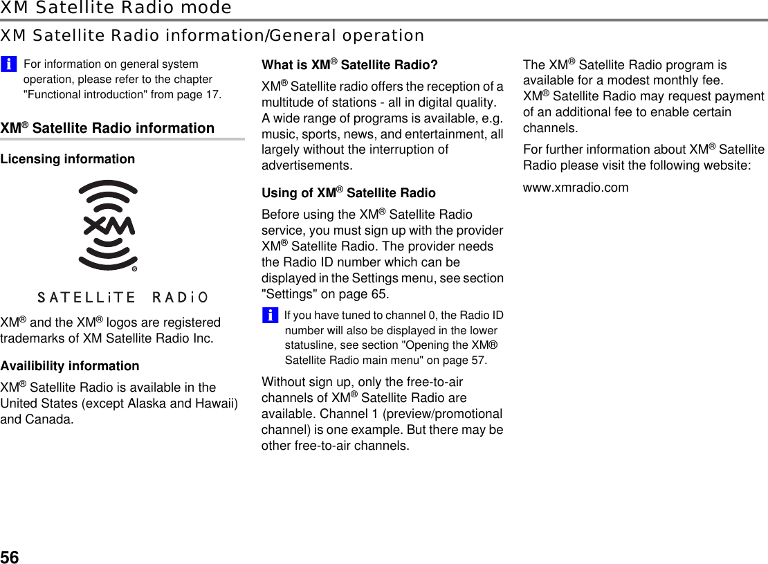 56XM Satellite Radio modeXM Satellite Radio information/General operation!&quot;For information on general system operation, please refer to the chapter &quot;Functional introduction&quot; from page 17.XM® Satellite Radio informationLicensing informationXM® and the XM® logos are registered trademarks of XM Satellite Radio Inc.Availibility informationXM® Satellite Radio is available in the United States (except Alaska and Hawaii) and Canada.What is XM® Satellite Radio?XM® Satellite radio offers the reception of a multitude of stations - all in digital quality. A wide range of programs is available, e.g. music, sports, news, and entertainment, all largely without the interruption of advertisements.Using of XM® Satellite RadioBefore using the XM® Satellite Radio service, you must sign up with the provider XM® Satellite Radio. The provider needs the Radio ID number which can be displayed in the Settings menu, see section &quot;Settings&quot; on page 65.!&quot;If you have tuned to channel 0, the Radio ID number will also be displayed in the lower statusline, see section &quot;Opening the XM® Satellite Radio main menu&quot; on page 57.Without sign up, only the free-to-air channels of XM® Satellite Radio are available. Channel 1 (preview/promotional channel) is one example. But there may be other free-to-air channels.The XM® Satellite Radio program is available for a modest monthly fee.XM® Satellite Radio may request payment of an additional fee to enable certain channels. For further information about XM® Satellite Radio please visit the following website:www.xmradio.com
