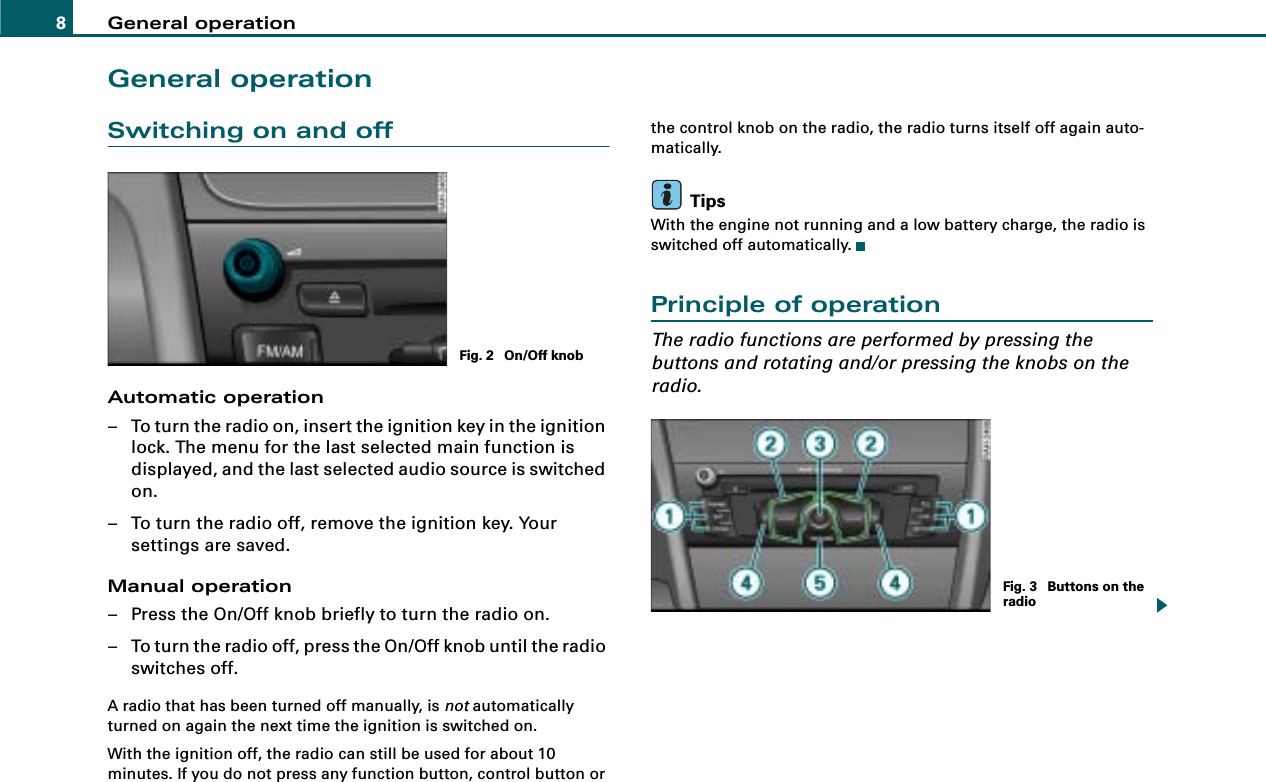 General operation8General operationSwitching on and offAutomatic operation– To turn the radio on, insert the ignition key in the ignition lock. The menu for the last selected main function is displayed, and the last selected audio source is switched on.– To turn the radio off, remove the ignition key. Your settings are saved.Manual operation– Press the On/Off knob briefly to turn the radio on.– To turn the radio off, press the On/Off knob until the radio switches off.A radio that has been turned off manually, is not automatically turned on again the next time the ignition is switched on.With the ignition off, the radio can still be used for about 10 minutes. If you do not press any function button, control button or the control knob on the radio, the radio turns itself off again auto-matically.TipsWith the engine not running and a low battery charge, the radio is switched off automatically.Principle of operationThe radio functions are performed by pressing the buttons and rotating and/or pressing the knobs on the radio.Fig. 2  On/Off knobFig. 3  Buttons on the radio