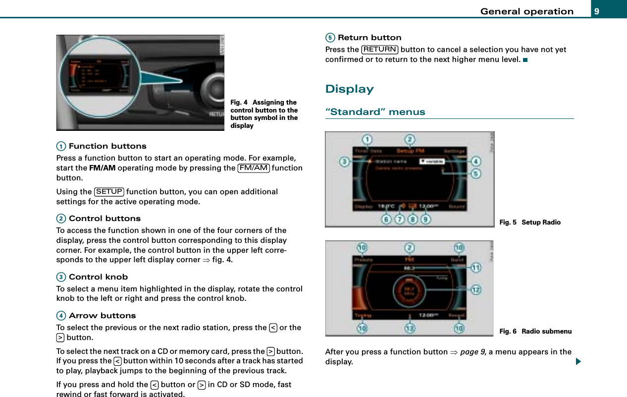 General operation 9 Function buttonsPress a function button to start an operating mode. For example, start the FM/AM operating mode by pressing the   function button.Using the   function button, you can open additional settings for the active operating mode. Control buttonsTo access the function shown in one of the four corners of the display, press the control button corresponding to this display corner. For example, the control button in the upper left corre-sponds to the upper left display corner ⇒fig. 4. Control knobTo select a menu item highlighted in the display, rotate the control knob to the left or right and press the control knob. Arrow buttonsTo select the previous or the next radio station, press the   or the  button.To select the next track on a CD or memory card, press the   button. If you press the   button within 10 seconds after a track has started to play, playback jumps to the beginning of the previous track.If you press and hold the   button or   in CD or SD mode, fast rewind or fast forward is activated. Return buttonPress the   button to cancel a selection you have not yet confirmed or to return to the next higher menu level.Display“Standard” menusAfter you press a function button ⇒page 9, a menu appears in the display.Fig. 4  Assigning the control button to the button symbol in the displayA1FM/AMSETUPA2A3A4&lt;&gt;&gt;&lt;&lt; &gt;A5RETURNFig. 5  Setup RadioFig. 6  Radio submenu