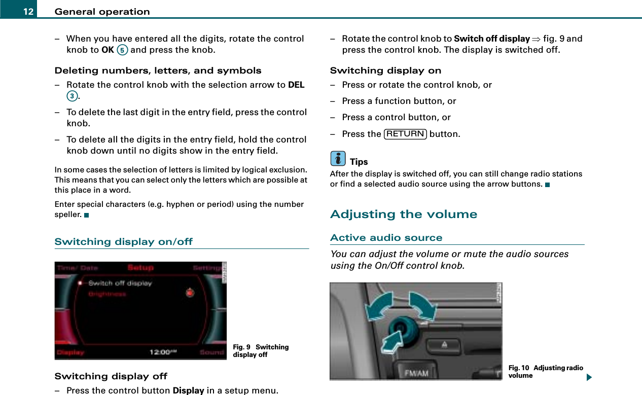 General operation12– When you have entered all the digits, rotate the control knob to OK   and press the knob.Deleting numbers, letters, and symbols– Rotate the control knob with the selection arrow to DEL .– To delete the last digit in the entry field, press the control knob.– To delete all the digits in the entry field, hold the control knob down until no digits show in the entry field.In some cases the selection of letters is limited by logical exclusion. This means that you can select only the letters which are possible at this place in a word.Enter special characters (e.g. hyphen or period) using the number speller.Switching display on/offSwitching display off– Press the control button Display in a setup menu.– Rotate the control knob to Switch off display ⇒fig. 9 and press the control knob. The display is switched off.Switching display on– Press or rotate the control knob, or– Press a function button, or– Press a control button, or– Press the   button.TipsAfter the display is switched off, you can still change radio stations or find a selected audio source using the arrow buttons.Adjusting the volumeActive audio sourceYou can adjust the volume or mute the audio sources using the On/Off control knob.A5A3Fig. 9  Switching display offRETURNFig. 10  Adjusting radio volume