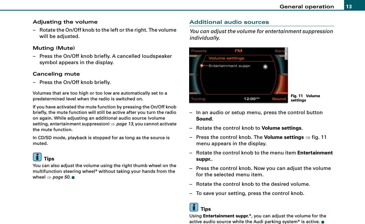 General operation 13Adjusting the volume– Rotate the On/Off knob to the left or the right. The volume will be adjusted.Muting (Mute)– Press the On/Off knob briefly. A cancelled loudspeaker symbol appears in the display.Canceling mute– Press the On/Off knob briefly.Volumes that are too high or too low are automatically set to a predetermined level when the radio is switched on.If you have activated the mute function by pressing the On/Off knob briefly, the mute function will still be active after you turn the radio on again. While adjusting an additional audio source (volume setting, entertainment suppression) ⇒page 13, you cannot activate the mute function.In CD/SD mode, playback is stopped for as long as the source is muted.TipsYou can also adjust the volume using the right thumb wheel on the multifunction steering wheel* without taking your hands from the wheel ⇒page 50.Additional audio sourcesYou can adjust the volume for entertainment suppression individually.– In an audio or setup menu, press the control button Sound.– Rotate the control knob to Volume settings.– Press the control knob. The Volume settings ⇒fig. 11 menu appears in the display.– Rotate the control knob to the menu item Entertainment suppr..– Press the control knob. Now you can adjust the volume for the selected menu item.– Rotate the control knob to the desired volume.– To save your setting, press the control knob.TipsUsing Entertainment suppr.*, you can adjust the volume for the active audio source while the Audi parking system* is active.Fig. 11  Volume settings