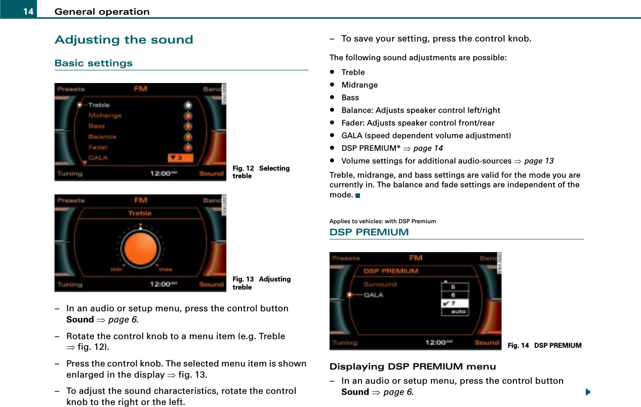 General operation14Adjusting the soundBasic settings– In an audio or setup menu, press the control button Sound ⇒page 6.– Rotate the control knob to a menu item (e.g. Treble ⇒fig. 12).– Press the control knob. The selected menu item is shown enlarged in the display ⇒fig. 13.– To adjust the sound characteristics, rotate the control knob to the right or the left.– To save your setting, press the control knob.The following sound adjustments are possible:•Treble•Midrange•Bass•Balance: Adjusts speaker control left/right•Fader: Adjusts speaker control front/rear•GALA (speed dependent volume adjustment)•DSP PREMIUM* ⇒page 14•Volume settings for additional audio-sources ⇒page 13Treble, midrange, and bass settings are valid for the mode you are currently in. The balance and fade settings are independent of the mode.Applies to vehicles: with DSP PremiumDSP PREMIUMDisplaying DSP PREMIUM menu– In an audio or setup menu, press the control button Sound ⇒page 6.Fig. 12  Selecting trebleFig. 13  Adjusting trebleFig. 14  DSP PREMIUM