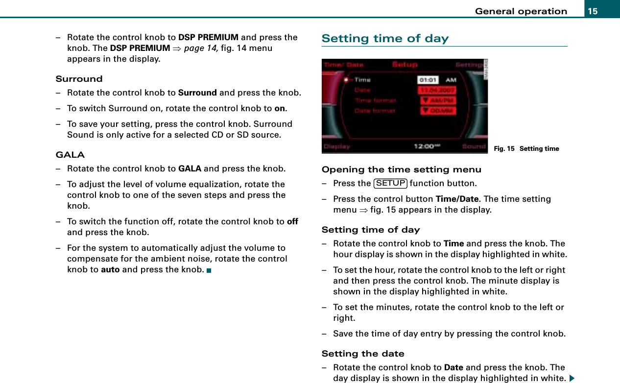 General operation 15– Rotate the control knob to DSP PREMIUM and press the knob. The DSP PREMIUM ⇒page 14, fig. 14 menu appears in the display.Surround– Rotate the control knob to Surround and press the knob.– To switch Surround on, rotate the control knob to on.– To save your setting, press the control knob. Surround Sound is only active for a selected CD or SD source.GALA– Rotate the control knob to GALA and press the knob.– To adjust the level of volume equalization, rotate the control knob to one of the seven steps and press the knob.– To switch the function off, rotate the control knob to off and press the knob.– For the system to automatically adjust the volume to compensate for the ambient noise, rotate the control knob to auto and press the knob.Setting time of dayOpening the time setting menu– Press the   function button.– Press the control button Time/Date. The time setting menu ⇒fig. 15 appears in the display.Setting time of day– Rotate the control knob to Time and press the knob. The hour display is shown in the display highlighted in white.– To set the hour, rotate the control knob to the left or right and then press the control knob. The minute display is shown in the display highlighted in white.– To set the minutes, rotate the control knob to the left or right.– Save the time of day entry by pressing the control knob.Setting the date– Rotate the control knob to Date and press the knob. The day display is shown in the display highlighted in white.Fig. 15  Setting timeSETUP