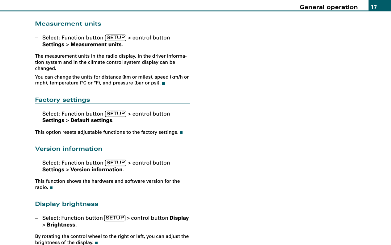 General operation 17Measurement units– Select: Function button   &gt; control button Settings &gt; Measurement units.The measurement units in the radio display, in the driver informa-tion system and in the climate control system display can be changed.You can change the units for distance (km or miles), speed (km/h or mph), temperature (°C or °F), and pressure (bar or psi).Factory settings– Select: Function button   &gt; control button Settings &gt; Default settings.This option resets adjustable functions to the factory settings.Version information– Select: Function button   &gt; control button Settings &gt; Version information.This function shows the hardware and software version for the radio.Display brightness– Select: Function button   &gt; control button Display &gt; Brightness.By rotating the control wheel to the right or left, you can adjust the brightness of the display.SETUPSETUPSETUPSETUP
