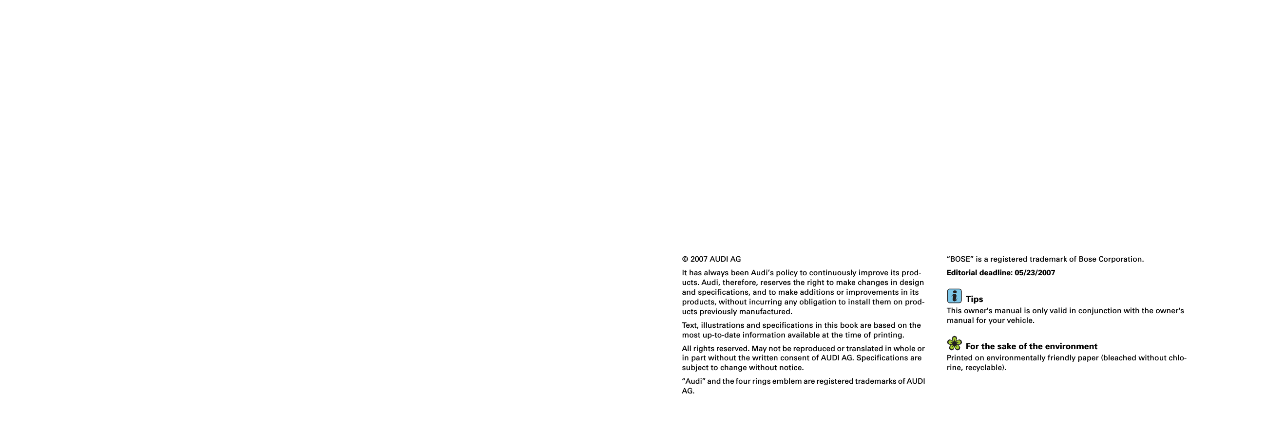 © 2007 AUDI AGIt has always been Audi’s policy to continuously improve its prod-ucts. Audi, therefore, reserves the right to make changes in design and specifications, and to make additions or improvements in its products, without incurring any obligation to install them on prod-ucts previously manufactured.Text, illustrations and specifications in this book are based on the most up-to-date information available at the time of printing.All rights reserved. May not be reproduced or translated in whole or in part without the written consent of AUDI AG. Specifications are subject to change without notice.“Audi” and the four rings emblem are registered trademarks of AUDI AG.“BOSE” is a registered trademark of Bose Corporation.Editorial deadline: 05/23/2007TipsThis owner&apos;s manual is only valid in conjunction with the owner&apos;s manual for your vehicle.For the sake of the environmentPrinted on environmentally friendly paper (bleached without chlo-rine, recyclable).