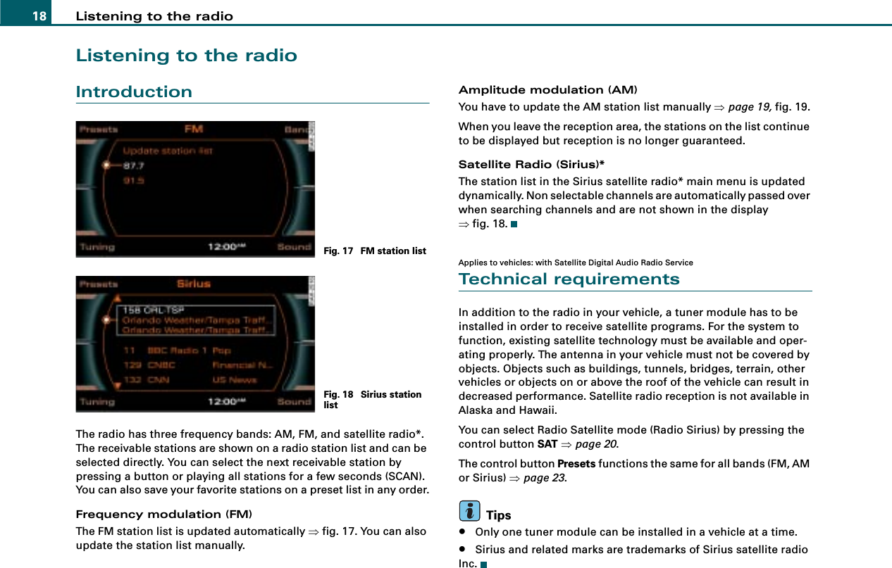 Listening to the radio18Listening to the radioIntroductionThe radio has three frequency bands: AM, FM, and satellite radio*. The receivable stations are shown on a radio station list and can be selected directly. You can select the next receivable station by pressing a button or playing all stations for a few seconds (SCAN). You can also save your favorite stations on a preset list in any order.Frequency modulation (FM)The FM station list is updated automatically ⇒fig. 17. You can also update the station list manually.Amplitude modulation (AM)You have to update the AM station list manually ⇒page 19, fig. 19.When you leave the reception area, the stations on the list continue to be displayed but reception is no longer guaranteed.Satellite Radio (Sirius)*The station list in the Sirius satellite radio* main menu is updated dynamically. Non selectable channels are automatically passed over when searching channels and are not shown in the display ⇒fig. 18.Applies to vehicles: with Satellite Digital Audio Radio ServiceTechnical requirementsIn addition to the radio in your vehicle, a tuner module has to be installed in order to receive satellite programs. For the system to function, existing satellite technology must be available and oper-ating properly. The antenna in your vehicle must not be covered by objects. Objects such as buildings, tunnels, bridges, terrain, other vehicles or objects on or above the roof of the vehicle can result in decreased performance. Satellite radio reception is not available in Alaska and Hawaii.You can select Radio Satellite mode (Radio Sirius) by pressing the control button SAT ⇒page 20.The control button Presets functions the same for all bands (FM, AM or Sirius) ⇒page 23.Tips•Only one tuner module can be installed in a vehicle at a time.•Sirius and related marks are trademarks of Sirius satellite radio Inc.Fig. 17  FM station listFig. 18  Sirius station list