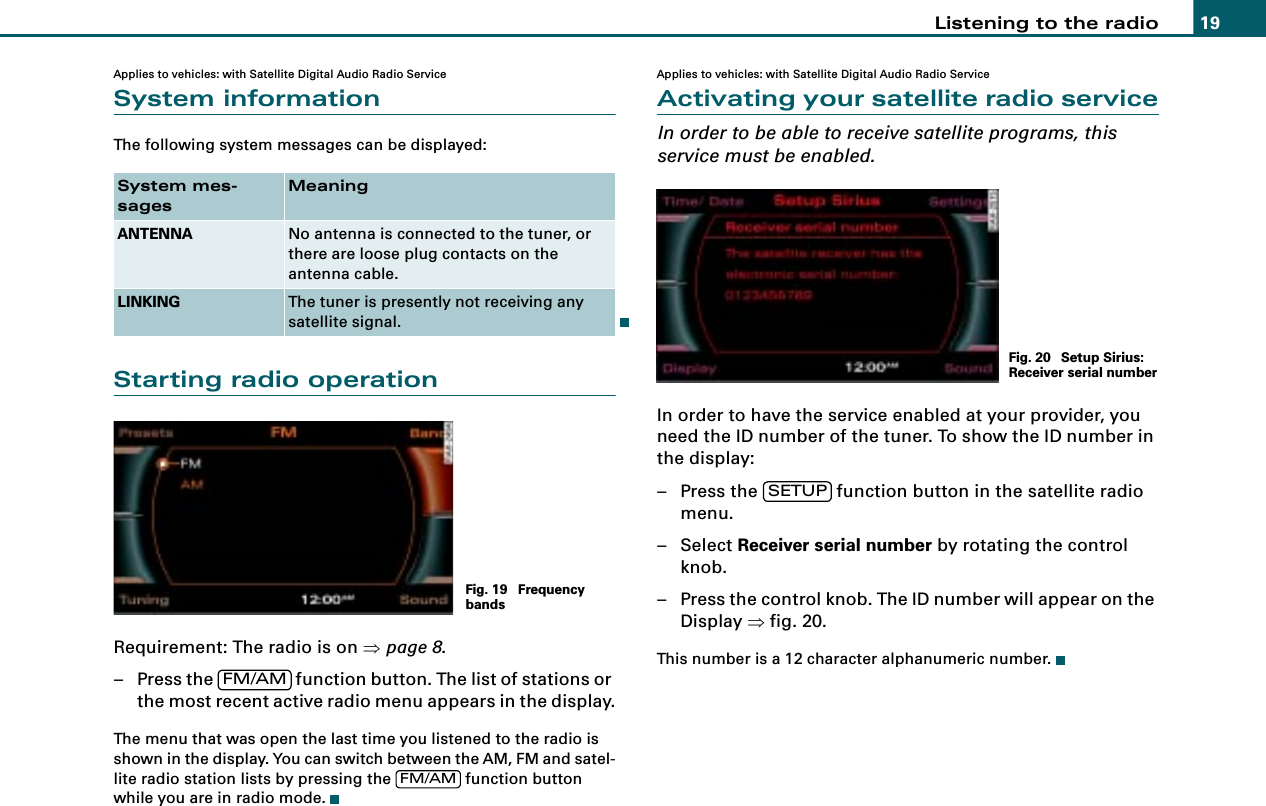 Listening to the radio 19Applies to vehicles: with Satellite Digital Audio Radio ServiceSystem informationThe following system messages can be displayed:Starting radio operationRequirement: The radio is on ⇒page 8.– Press the   function button. The list of stations or the most recent active radio menu appears in the display.The menu that was open the last time you listened to the radio is shown in the display. You can switch between the AM, FM and satel-lite radio station lists by pressing the   function button while you are in radio mode.Applies to vehicles: with Satellite Digital Audio Radio ServiceActivating your satellite radio serviceIn order to be able to receive satellite programs, this service must be enabled.In order to have the service enabled at your provider, you need the ID number of the tuner. To show the ID number in the display:– Press the   function button in the satellite radio menu.– Select Receiver serial number by rotating the control knob.– Press the control knob. The ID number will appear on the Display ⇒fig. 20.This number is a 12 character alphanumeric number.System mes-sagesMeaningANTENNA No antenna is connected to the tuner, or there are loose plug contacts on the antenna cable.LINKING The tuner is presently not receiving any satellite signal.Fig. 19  Frequency bandsFM/AMFM/AMFig. 20  Setup Sirius: Receiver serial numberSETUP