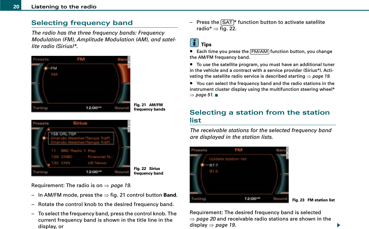 Listening to the radio20Selecting frequency bandThe radio has the three frequency bands: Frequency Modulation (FM), Amplitude Modulation (AM), and satel-lite radio (Sirius)*.Requirement: The radio is on ⇒page 19.– In AM/FM mode, press the ⇒fig. 21 control button Band.– Rotate the control knob to the desired frequency band.– To select the frequency band, press the control knob. The current frequency band is shown in the title line in the display, or– Press the  * function button to activate satellite radio* ⇒fig. 22.Tips•Each time you press the   function button, you change the AM/FM frequency band.•To use the satellite program, you must have an additional tuner in the vehicle and a contract with a service provider (Sirius*). Acti-vating the satellite radio service is described starting ⇒page 19.•You can select the frequency band and the radio stations in the instrument cluster display using the multifunction steering wheel* ⇒page 51.Selecting a station from the station listThe receivable stations for the selected frequency band are displayed in the station lists.Requirement: The desired frequency band is selected ⇒page 20 and receivable radio stations are shown in the display ⇒page 19.Fig. 21  AM/FM frequency bandsFig. 22  Sirius frequency bandSATFM/AMFig. 23  FM station list