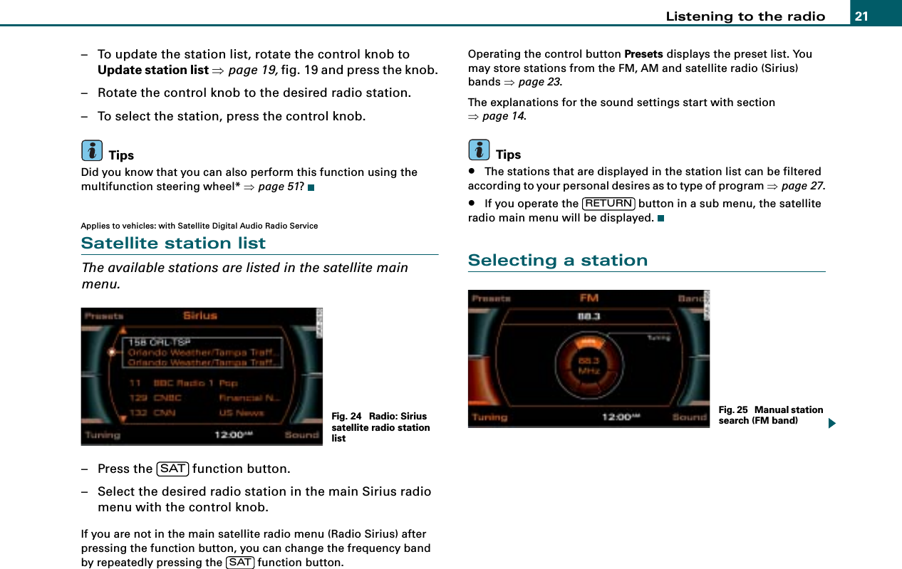 Listening to the radio 21– To update the station list, rotate the control knob to Update station list ⇒page 19, fig. 19 and press the knob.– Rotate the control knob to the desired radio station.– To select the station, press the control knob.TipsDid you know that you can also perform this function using the multifunction steering wheel* ⇒page 51?Applies to vehicles: with Satellite Digital Audio Radio ServiceSatellite station listThe available stations are listed in the satellite main menu.– Press the   function button.– Select the desired radio station in the main Sirius radio menu with the control knob.If you are not in the main satellite radio menu (Radio Sirius) after pressing the function button, you can change the frequency band by repeatedly pressing the   function button.Operating the control button Presets displays the preset list. You may store stations from the FM, AM and satellite radio (Sirius) bands ⇒page 23.The explanations for the sound settings start with section ⇒page 14.Tips•The stations that are displayed in the station list can be filtered according to your personal desires as to type of program ⇒page 27.•If you operate the   button in a sub menu, the satellite radio main menu will be displayed.Selecting a stationFig. 24  Radio: Sirius satellite radio station listSATSATRETURNFig. 25  Manual station search (FM band)