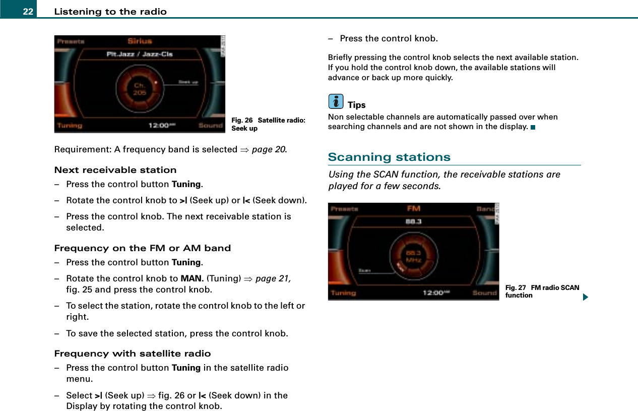 Listening to the radio22Requirement: A frequency band is selected ⇒page 20.Next receivable station– Press the control button Tuning.– Rotate the control knob to &gt;| (Seek up) or |&lt; (Seek down).– Press the control knob. The next receivable station is selected.Frequency on the FM or AM band– Press the control button Tuning.– Rotate the control knob to MAN. (Tuning) ⇒page 21, fig. 25 and press the control knob.– To select the station, rotate the control knob to the left or right.– To save the selected station, press the control knob.Frequency with satellite radio– Press the control button Tuning in the satellite radio menu.– Select &gt;| (Seek up) ⇒fig. 26 or |&lt; (Seek down) in the Display by rotating the control knob.– Press the control knob.Briefly pressing the control knob selects the next available station. If you hold the control knob down, the available stations will advance or back up more quickly.TipsNon selectable channels are automatically passed over when searching channels and are not shown in the display.Scanning stationsUsing the SCAN function, the receivable stations are played for a few seconds.Fig. 26  Satellite radio: Seek upFig. 27  FM radio SCAN function