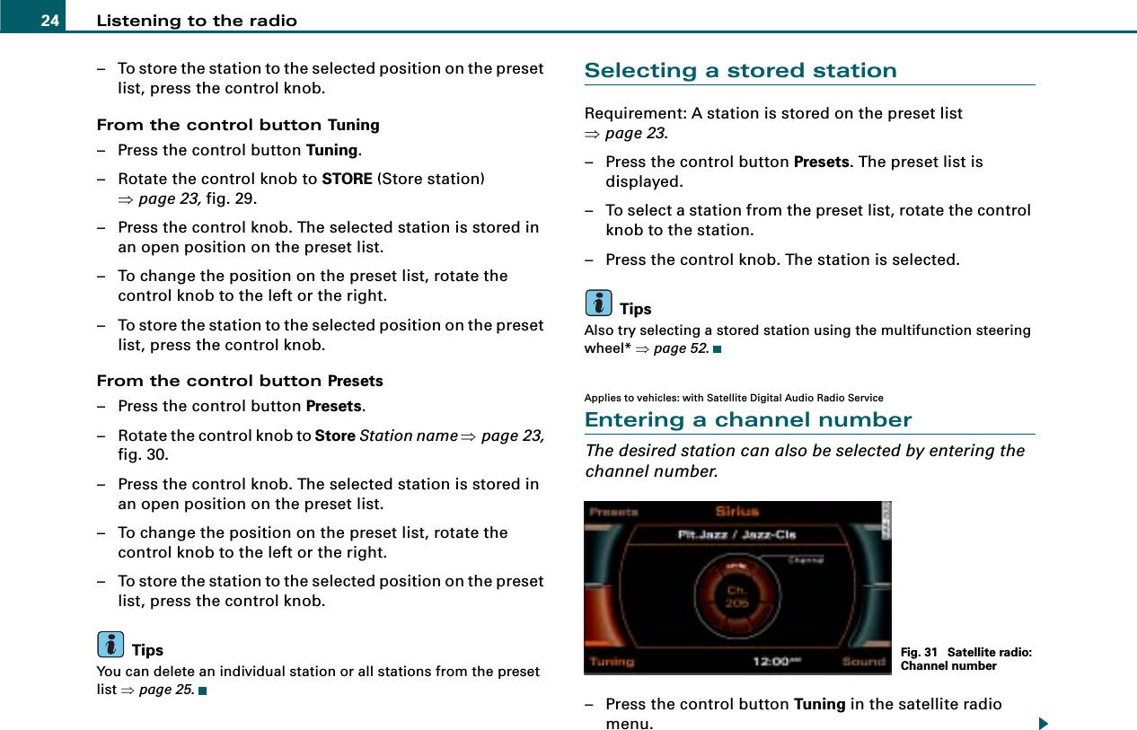 Listening to the radio24– To store the station to the selected position on the preset list, press the control knob.From the control button Tuning– Press the control button Tuning.– Rotate the control knob to STORE (Store station) ⇒page 23, fig. 29.– Press the control knob. The selected station is stored in an open position on the preset list.– To change the position on the preset list, rotate the control knob to the left or the right.– To store the station to the selected position on the preset list, press the control knob.From the control button Presets– Press the control button Presets.– Rotate the control knob to Store Station name ⇒page 23, fig. 30.– Press the control knob. The selected station is stored in an open position on the preset list.– To change the position on the preset list, rotate the control knob to the left or the right.– To store the station to the selected position on the preset list, press the control knob.TipsYou can delete an individual station or all stations from the preset list ⇒page 25.Selecting a stored stationRequirement: A station is stored on the preset list ⇒page 23.– Press the control button Presets. The preset list is displayed.– To select a station from the preset list, rotate the control knob to the station.– Press the control knob. The station is selected.TipsAlso try selecting a stored station using the multifunction steering wheel* ⇒page 52.Applies to vehicles: with Satellite Digital Audio Radio ServiceEntering a channel numberThe desired station can also be selected by entering the channel number.– Press the control button Tuning in the satellite radio menu.Fig. 31  Satellite radio: Channel number