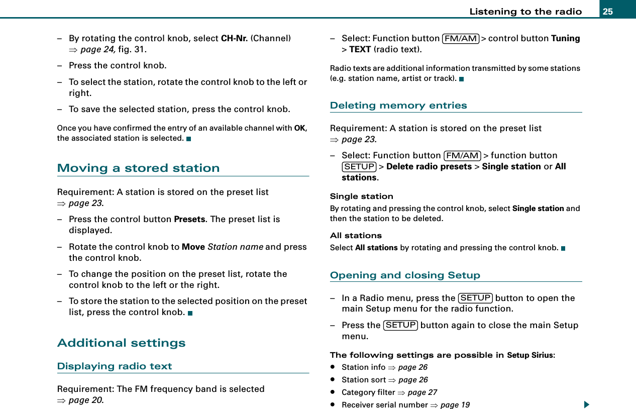Listening to the radio 25– By rotating the control knob, select CH-Nr. (Channel) ⇒page 24, fig. 31.– Press the control knob.– To select the station, rotate the control knob to the left or right.– To save the selected station, press the control knob.Once you have confirmed the entry of an available channel with OK, the associated station is selected.Moving a stored stationRequirement: A station is stored on the preset list ⇒page 23.– Press the control button Presets. The preset list is displayed.– Rotate the control knob to Move Station name and press the control knob.– To change the position on the preset list, rotate the control knob to the left or the right.– To store the station to the selected position on the preset list, press the control knob.Additional settingsDisplaying radio textRequirement: The FM frequency band is selected ⇒page 20.– Select: Function button   &gt; control button Tuning &gt; TEXT (radio text).Radio texts are additional information transmitted by some stations (e.g. station name, artist or track).Deleting memory entriesRequirement: A station is stored on the preset list ⇒page 23.– Select: Function button   &gt; function button  &gt; Delete radio presets &gt; Single station or All stations.Single stationBy rotating and pressing the control knob, select Single station and then the station to be deleted.All stationsSelect All stations by rotating and pressing the control knob.Opening and closing Setup– In a Radio menu, press the   button to open the main Setup menu for the radio function.– Press the   button again to close the main Setup menu.The following settings are possible in Setup Sirius:•Station info ⇒page 26•Station sort ⇒page 26•Category filter ⇒page 27•Receiver serial number ⇒page 19FM/AMFM/AMSETUPSETUPSETUP