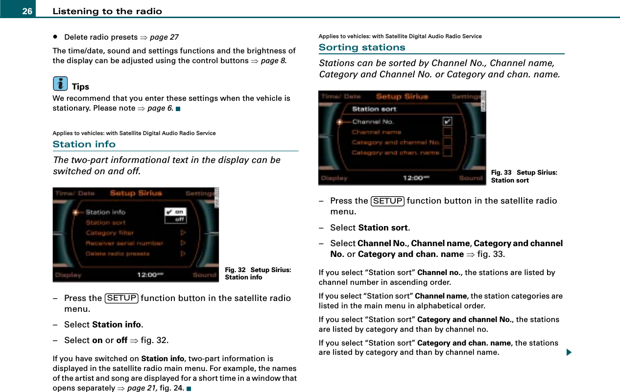 Listening to the radio26•Delete radio presets ⇒page 27The time/date, sound and settings functions and the brightness of the display can be adjusted using the control buttons ⇒page 8.TipsWe recommend that you enter these settings when the vehicle is stationary. Please note ⇒page 6.Applies to vehicles: with Satellite Digital Audio Radio ServiceStation infoThe two-part informational text in the display can be switched on and off.– Press the   function button in the satellite radio menu.– Select Station info.– Select on or off ⇒fig. 32.If you have switched on Station info, two-part information is displayed in the satellite radio main menu. For example, the names of the artist and song are displayed for a short time in a window that opens separately ⇒page 21, fig. 24.Applies to vehicles: with Satellite Digital Audio Radio ServiceSorting stationsStations can be sorted by Channel No., Channel name, Category and Channel No. or Category and chan. name.– Press the   function button in the satellite radio menu.– Select Station sort.– Select Channel No., Channel name, Category and channel No. or Category and chan. name ⇒fig. 33.If you select “Station sort” Channel no., the stations are listed by channel number in ascending order.If you select “Station sort” Channel name, the station categories are listed in the main menu in alphabetical order.If you select “Station sort” Category and channel No., the stations are listed by category and than by channel no.If you select “Station sort” Category and chan. name, the stations are listed by category and than by channel name.Fig. 32  Setup Sirius: Station infoSETUPFig. 33  Setup Sirius: Station sortSETUP