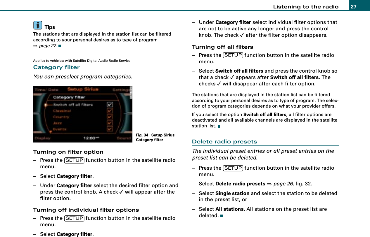 Listening to the radio 27TipsThe stations that are displayed in the station list can be filtered according to your personal desires as to type of program ⇒page 27.Applies to vehicles: with Satellite Digital Audio Radio ServiceCategory filterYou can preselect program categories.Turning on filter option– Press the   function button in the satellite radio menu.– Select Category filter.–Under Category filter select the desired filter option and press the control knob. A check &apos; will appear after the filter option.Turning off individual filter options– Press the   function button in the satellite radio menu.– Select Category filter.–Under Category filter select individual filter options that are not to be active any longer and press the control knob. The check &apos; after the filter option disappears.Turning off all filters– Press the   function button in the satellite radio menu.– Select Switch off all filters and press the control knob so that a check &apos; appears after Switch off all filters. The checks &apos; will disappear after each filter option.The stations that are displayed in the station list can be filtered according to your personal desires as to type of program. The selec-tion of program categories depends on what your provider offers.If you select the option Switch off all filters, all filter options are deactivated and all available channels are displayed in the satellite station list.Delete radio presetsThe individual preset entries or all preset entries on the preset list can be deleted.– Press the   function button in the satellite radio menu.– Select Delete radio presets ⇒page 26, fig. 32.– Select Single station and select the station to be deleted in the preset list, or– Select All stations. All stations on the preset list are deleted.Fig. 34  Setup Sirius: Category filterSETUPSETUPSETUPSETUP